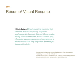 7
Resume/ Visual Resume
Ethics & Culture: Ethical issues that can occur that
should be avoided are privacy, plagiarism,
race/age/gender, incorrect data and false promotion.
Having an accurate resume is vital. If there’s false
information such as experience or knowledge on a
resume it won’t take very long before an employer
figures out the truth.
Unit 1
Source: https://ttu.blackboard.com/bbcswebdav/pid-2131667-dt-content-rid-
10291263_1/courses/201727-ENGL-2311-
029/FALL%202016/SR%20Readings/ETHICS/What%20are%20the%20ethical%
20issues%20for%20mobile%20application_%20-%20Quora.pdf
 