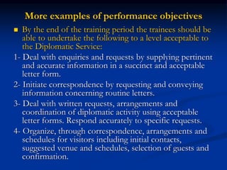 More examples of performance objectives
 By the end of the training period the trainees should be
able to undertake the following to a level acceptable to
the Diplomatic Service:
1- Deal with enquiries and requests by supplying pertinent
and accurate information in a succinct and acceptable
letter form.
2- Initiate correspondence by requesting and conveying
information concerning routine letters.
3- Deal with written requests, arrangements and
coordination of diplomatic activity using acceptable
letter forms. Respond accurately to specific requests.
4- Organize, through correspondence, arrangements and
schedules for visitors including initial contacts,
suggested venue and schedules, selection of guests and
confirmation.
 