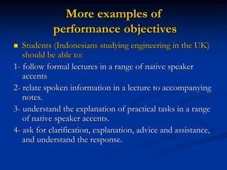 More examples of
performance objectives
 Students (Indonesians studying engineering in the UK)
should be able to:
1- follow formal lectures in a range of native speaker
accents
2- relate spoken information in a lecture to accompanying
notes.
3- understand the explanation of practical tasks in a range
of native speaker accents.
4- ask for clarification, explanation, advice and assistance,
and understand the response.
 
