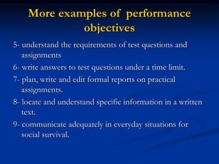 More examples of performance
objectives
5- understand the requirements of test questions and
assignments
6- write answers to test questions under a time limit.
7- plan, write and edit formal reports on practical
assignments.
8- locate and understand specific information in a written
text.
9- communicate adequately in everyday situations for
social survival.
 