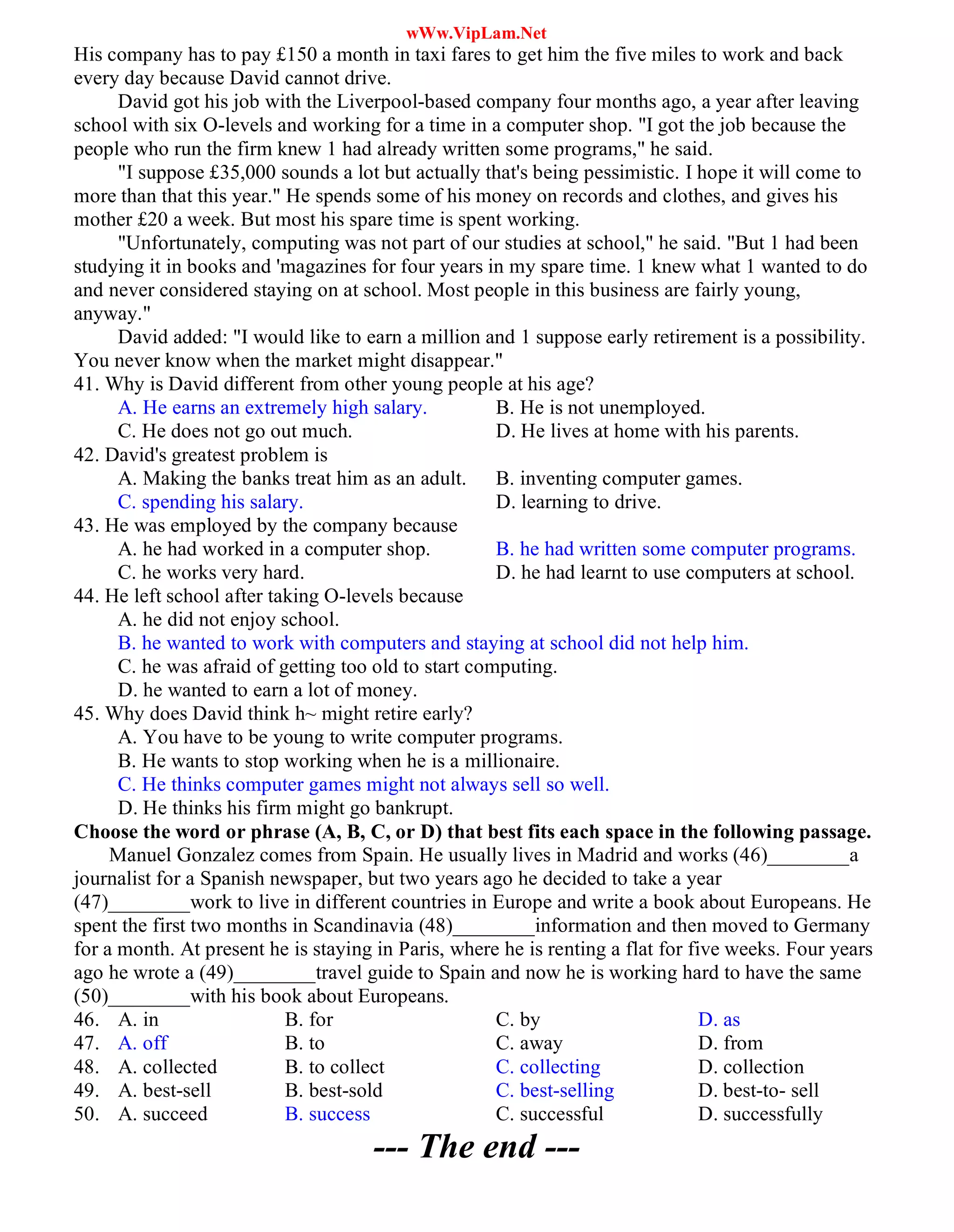 wWw.VipLam.Net
His company has to pay £150 a month in taxi fares to get him the five miles to work and back
every day because David cannot drive.
David got his job with the Liverpool-based company four months ago, a year after leaving
school with six O-levels and working for a time in a computer shop. "I got the job because the
people who run the firm knew 1 had already written some programs," he said.
"I suppose £35,000 sounds a lot but actually that's being pessimistic. I hope it will come to
more than that this year." He spends some of his money on records and clothes, and gives his
mother £20 a week. But most his spare time is spent working.
"Unfortunately, computing was not part of our studies at school," he said. "But 1 had been
studying it in books and 'magazines for four years in my spare time. 1 knew what 1 wanted to do
and never considered staying on at school. Most people in this business are fairly young,
anyway."
David added: "I would like to earn a million and 1 suppose early retirement is a possibility.
You never know when the market might disappear."
41. Why is David different from other young people at his age?
A. He earns an extremely high salary. B. He is not unemployed.
C. He does not go out much. D. He lives at home with his parents.
42. David's greatest problem is
A. Making the banks treat him as an adult. B. inventing computer games.
C. spending his salary. D. learning to drive.
43. He was employed by the company because
A. he had worked in a computer shop. B. he had written some computer programs.
C. he works very hard. D. he had learnt to use computers at school.
44. He left school after taking O-levels because
A. he did not enjoy school.
B. he wanted to work with computers and staying at school did not help him.
C. he was afraid of getting too old to start computing.
D. he wanted to earn a lot of money.
45. Why does David think h~ might retire early?
A. You have to be young to write computer programs.
B. He wants to stop working when he is a millionaire.
C. He thinks computer games might not always sell so well.
D. He thinks his firm might go bankrupt.
Choose the word or phrase (A, B, C, or D) that best fits each space in the following passage.
Manuel Gonzalez comes from Spain. He usually lives in Madrid and works (46)________a
journalist for a Spanish newspaper, but two years ago he decided to take a year
(47)________work to live in different countries in Europe and write a book about Europeans. He
spent the first two months in Scandinavia (48)________information and then moved to Germany
for a month. At present he is staying in Paris, where he is renting a flat for five weeks. Four years
ago he wrote a (49)________travel guide to Spain and now he is working hard to have the same
(50)________with his book about Europeans.
46. A. in B. for C. by D. as
47. A. off B. to C. away D. from
48. A. collected B. to collect C. collecting D. collection
49. A. best-sell B. best-sold C. best-selling D. best-to- sell
50. A. succeed B. success C. successful D. successfully
--- The end ---
 
