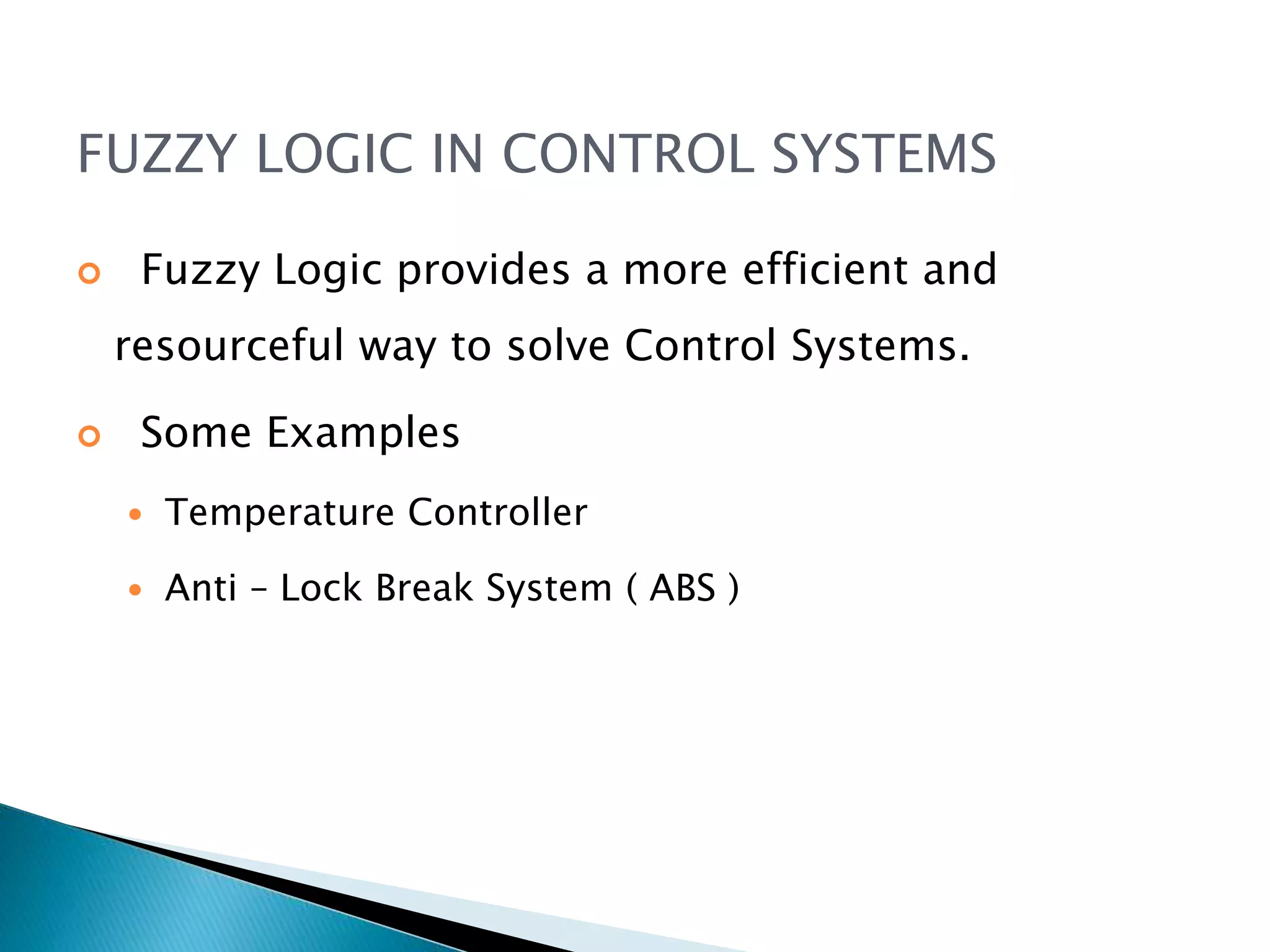 FUZZY LOGIC IN CONTROL SYSTEMS
 Fuzzy Logic provides a more efficient and
resourceful way to solve Control Systems.
 Some Examples
 Temperature Controller
 Anti – Lock Break System ( ABS )
 