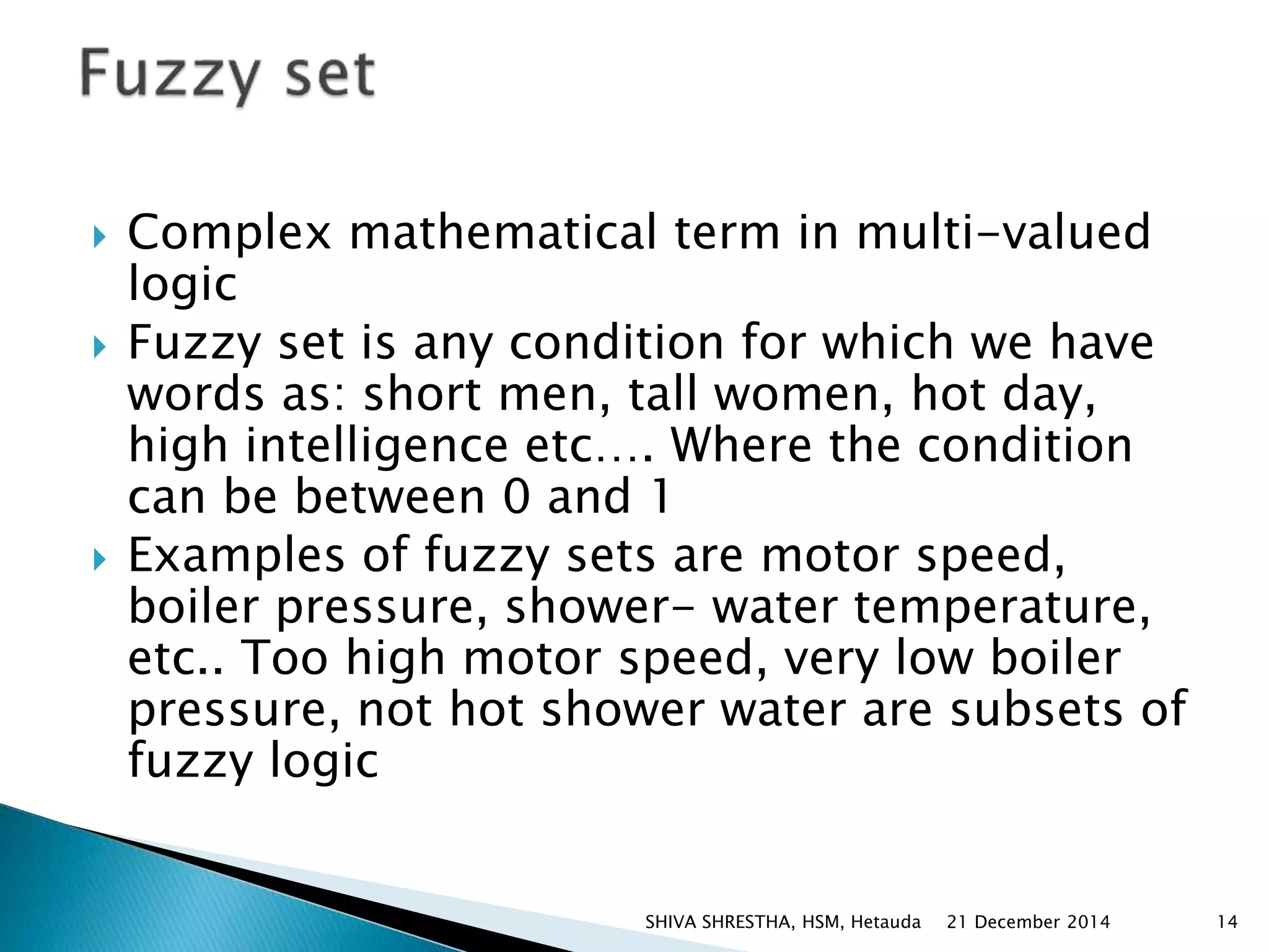  Complex mathematical term in multi-valued
logic
 Fuzzy set is any condition for which we have
words as: short men, tall women, hot day,
high intelligence etc…. Where the condition
can be between 0 and 1
 Examples of fuzzy sets are motor speed,
boiler pressure, shower- water temperature,
etc.. Too high motor speed, very low boiler
pressure, not hot shower water are subsets of
fuzzy logic
21 December 2014 14SHIVA SHRESTHA, HSM, Hetauda
 