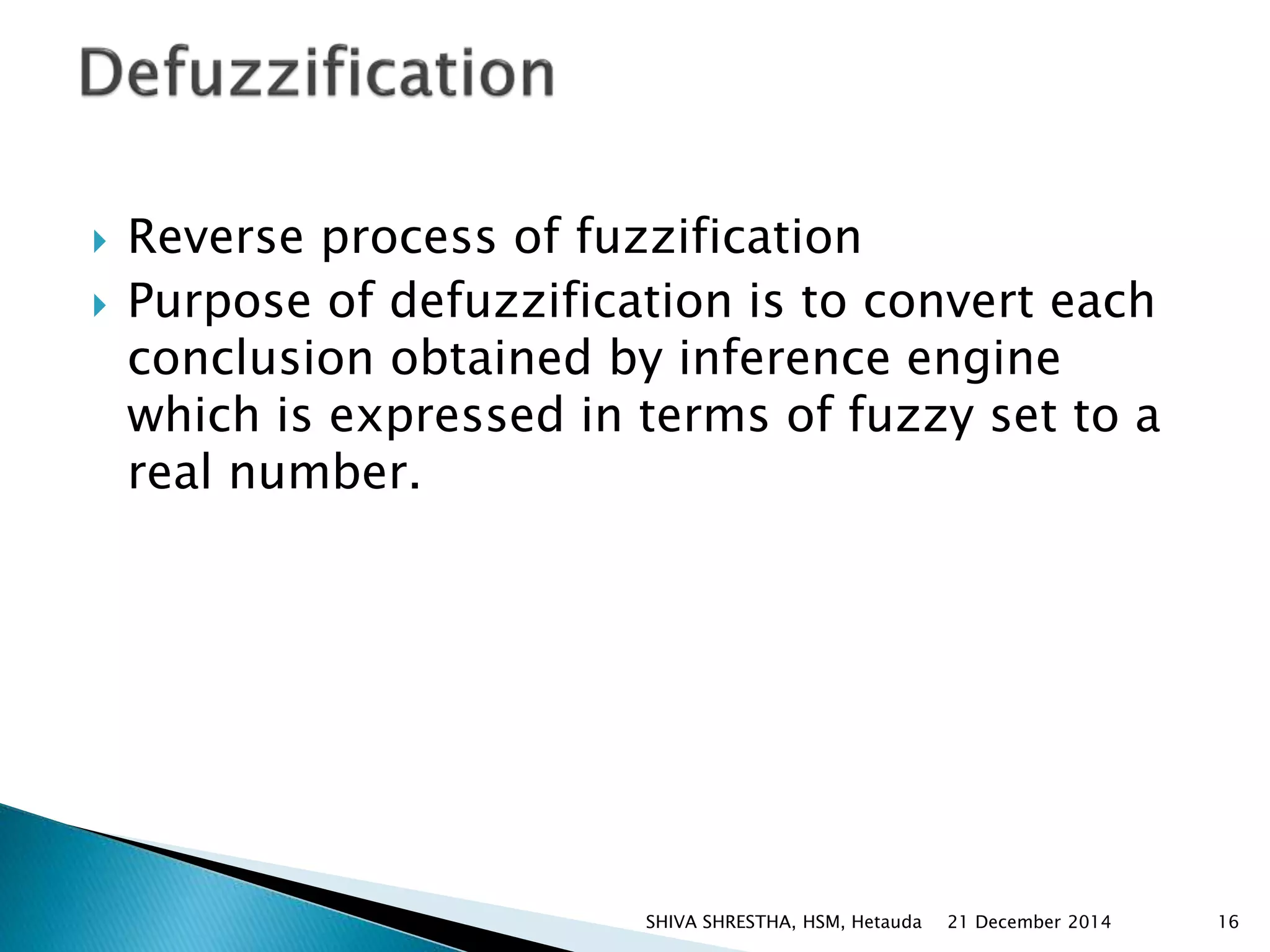  Reverse process of fuzzification
 Purpose of defuzzification is to convert each
conclusion obtained by inference engine
which is expressed in terms of fuzzy set to a
real number.
21 December 2014 16SHIVA SHRESTHA, HSM, Hetauda
 