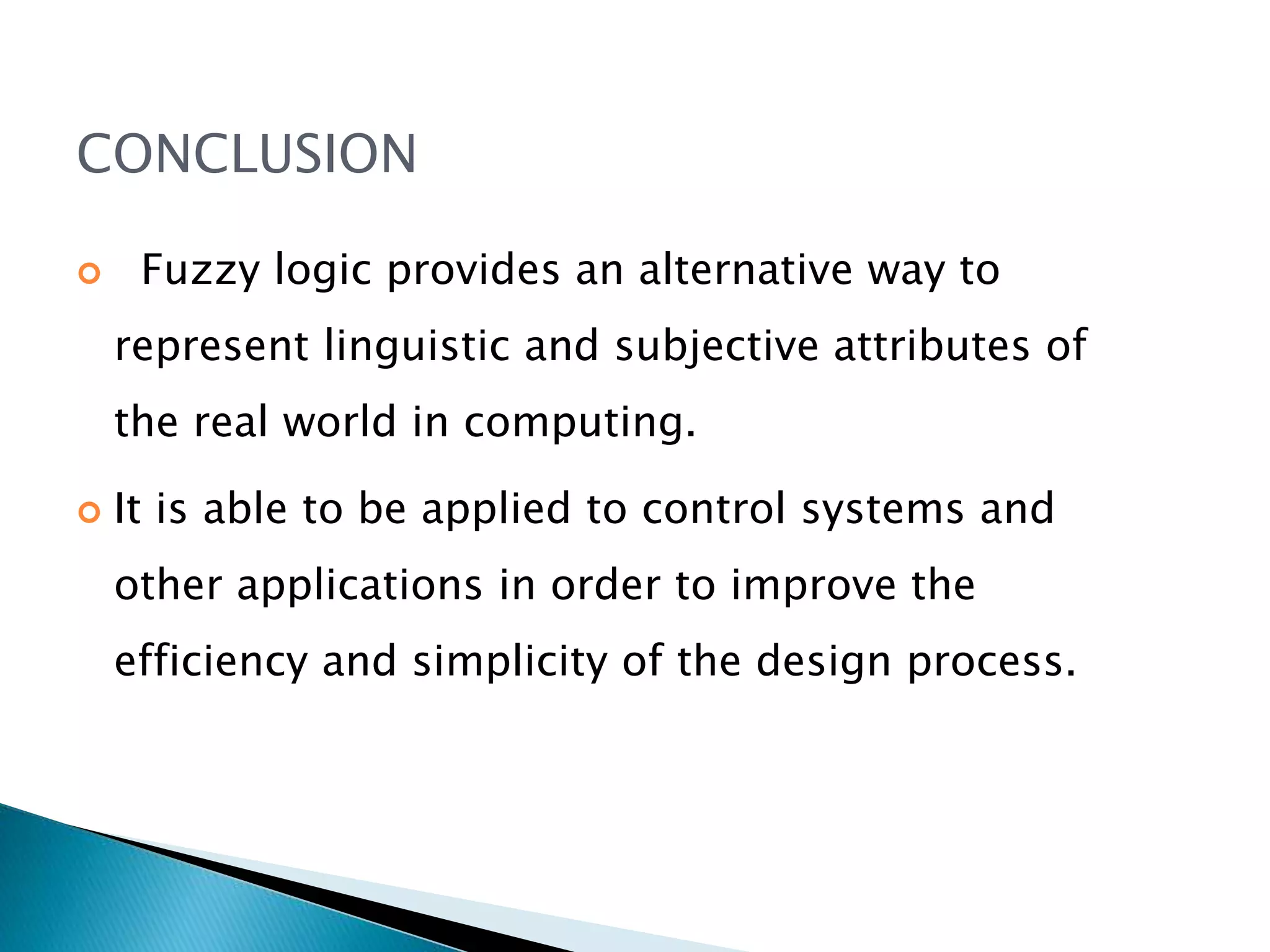 CONCLUSION
 Fuzzy logic provides an alternative way to
represent linguistic and subjective attributes of
the real world in computing.
 It is able to be applied to control systems and
other applications in order to improve the
efficiency and simplicity of the design process.
 