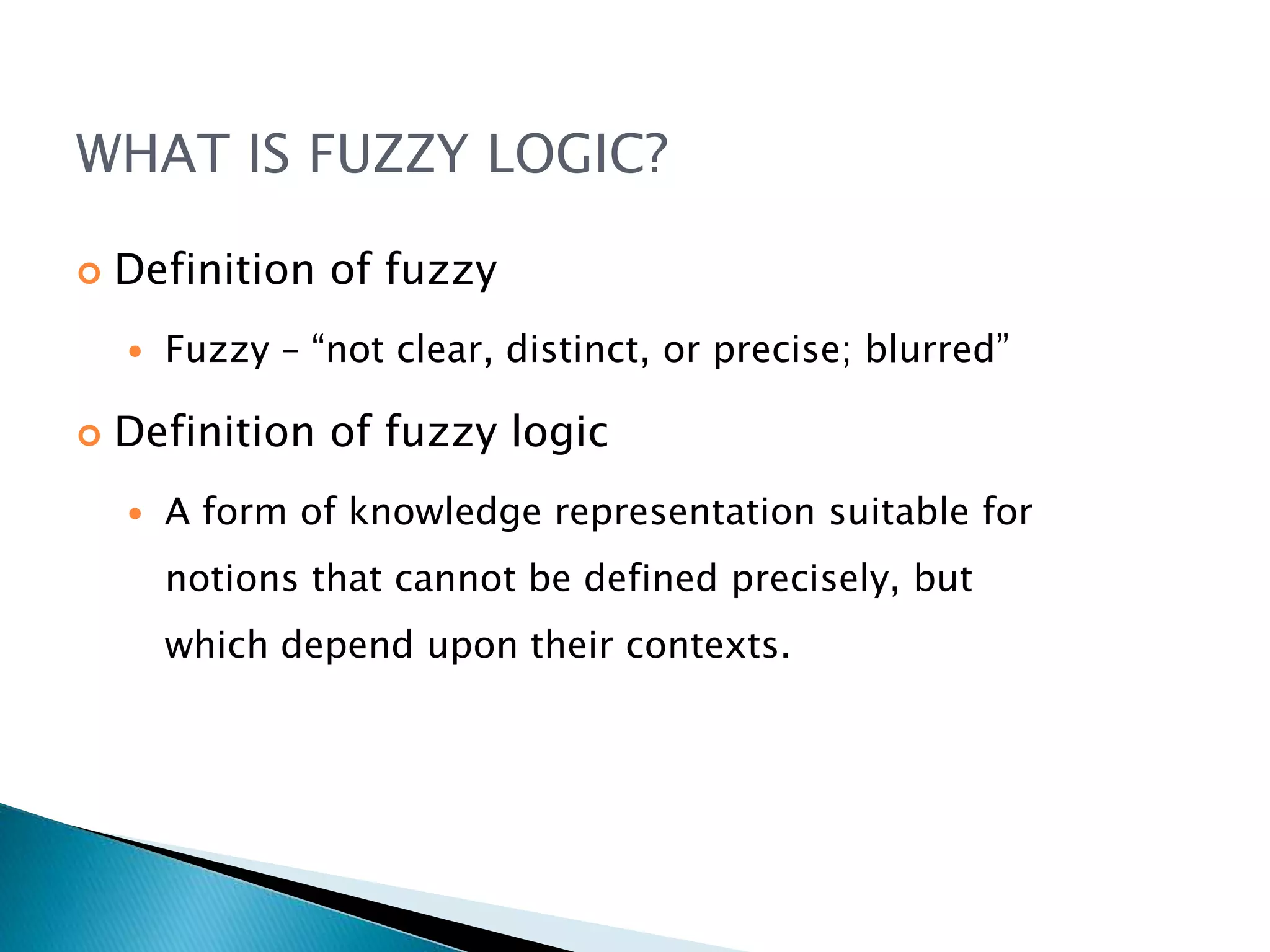 WHAT IS FUZZY LOGIC?
 Definition of fuzzy
 Fuzzy – “not clear, distinct, or precise; blurred”
 Definition of fuzzy logic
 A form of knowledge representation suitable for
notions that cannot be defined precisely, but
which depend upon their contexts.
 