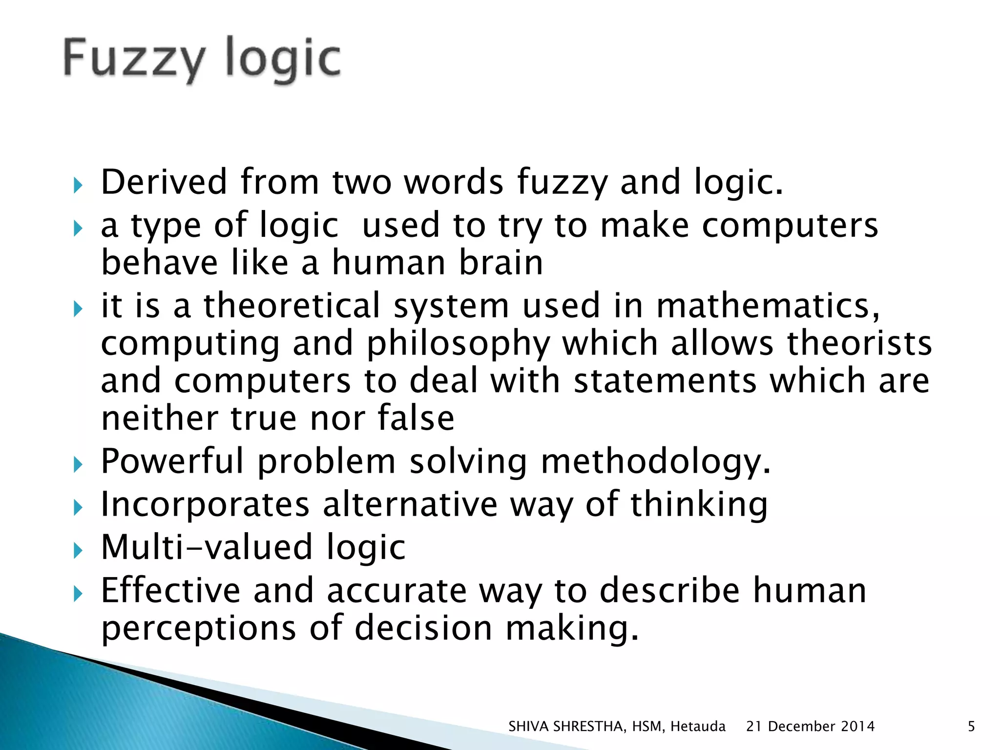  Derived from two words fuzzy and logic.
 a type of logic used to try to make computers
behave like a human brain
 it is a theoretical system used in mathematics,
computing and philosophy which allows theorists
and computers to deal with statements which are
neither true nor false
 Powerful problem solving methodology.
 Incorporates alternative way of thinking
 Multi-valued logic
 Effective and accurate way to describe human
perceptions of decision making.
21 December 2014 5SHIVA SHRESTHA, HSM, Hetauda
 