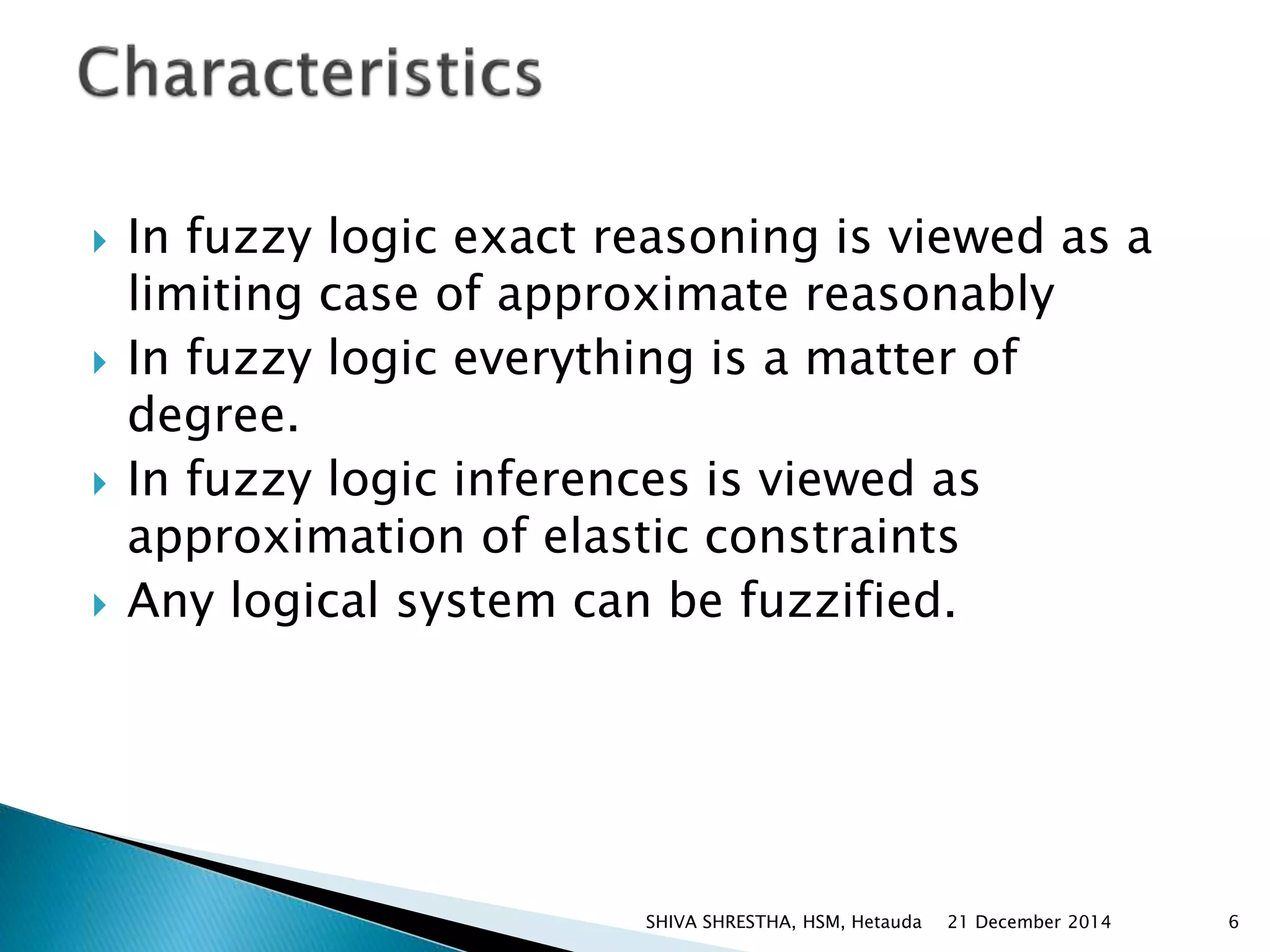  In fuzzy logic exact reasoning is viewed as a
limiting case of approximate reasonably
 In fuzzy logic everything is a matter of
degree.
 In fuzzy logic inferences is viewed as
approximation of elastic constraints
 Any logical system can be fuzzified.
21 December 2014 6SHIVA SHRESTHA, HSM, Hetauda
 