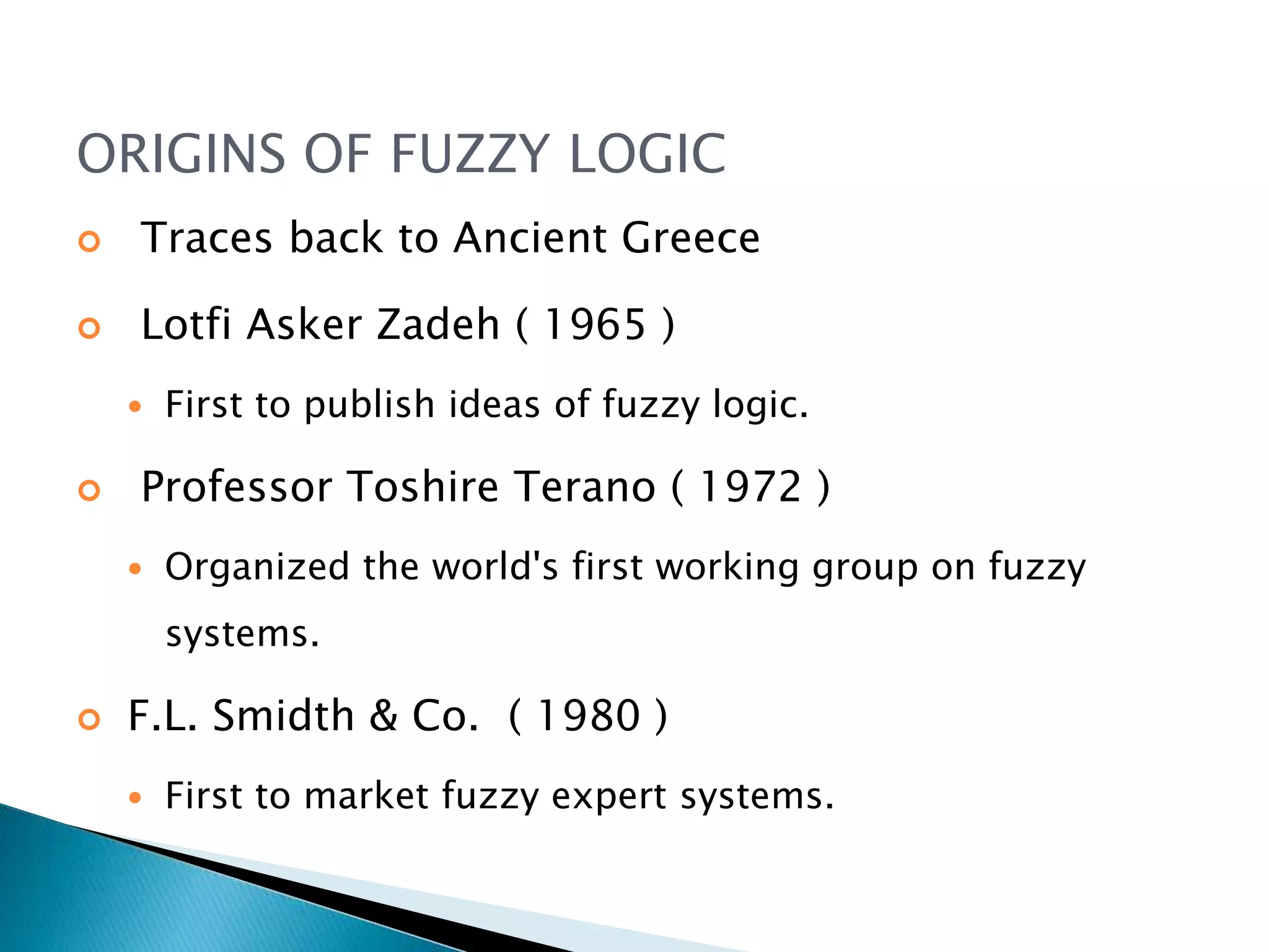 ORIGINS OF FUZZY LOGIC
 Traces back to Ancient Greece
 Lotfi Asker Zadeh ( 1965 )
 First to publish ideas of fuzzy logic.
 Professor Toshire Terano ( 1972 )
 Organized the world's first working group on fuzzy
systems.
 F.L. Smidth & Co. ( 1980 )
 First to market fuzzy expert systems.
 