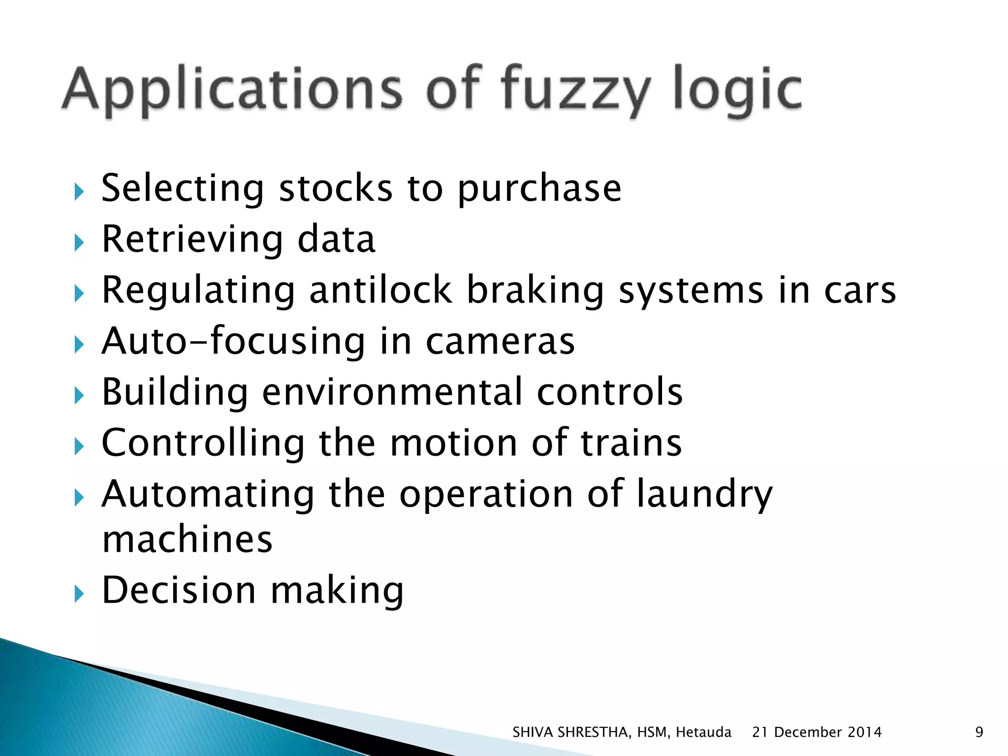 Selecting stocks to purchase
 Retrieving data
 Regulating antilock braking systems in cars
 Auto-focusing in cameras
 Building environmental controls
 Controlling the motion of trains
 Automating the operation of laundry
machines
 Decision making
21 December 2014 9SHIVA SHRESTHA, HSM, Hetauda
 