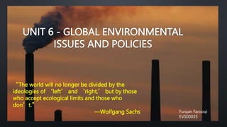 UNIT 6 - GLOBAL ENVIRONMENTAL
ISSUES AND POLICIES
“The world will no longer be divided by the
ideologies of ‘left’ and ‘right,’ but by those
who accept ecological limits and those who
don’t.”
—Wolfgang Sachs Furqan Farooqi
EVS00035
 