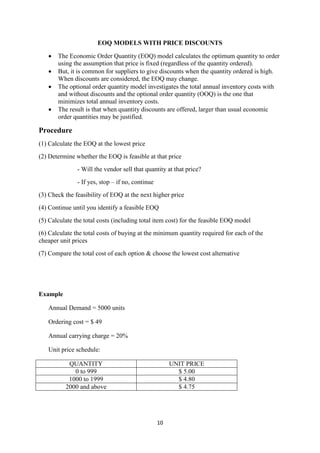 10
EOQ MODELS WITH PRICE DISCOUNTS
 The Economic Order Quantity (EOQ) model calculates the optimum quantity to order
using the assumption that price is fixed (regardless of the quantity ordered).
 But, it is common for suppliers to give discounts when the quantity ordered is high.
When discounts are considered, the EOQ may change.
 The optional order quantity model investigates the total annual inventory costs with
and without discounts and the optional order quantity (OOQ) is the one that
minimizes total annual inventory costs.
 The result is that when quantity discounts are offered, larger than usual economic
order quantities may be justified.
Procedure
(1) Calculate the EOQ at the lowest price
(2) Determine whether the EOQ is feasible at that price
- Will the vendor sell that quantity at that price?
- If yes, stop – if no, continue
(3) Check the feasibility of EOQ at the next higher price
(4) Continue until you identify a feasible EOQ
(5) Calculate the total costs (including total item cost) for the feasible EOQ model
(6) Calculate the total costs of buying at the minimum quantity required for each of the
cheaper unit prices
(7) Compare the total cost of each option & choose the lowest cost alternative
Example
Annual Demand = 5000 units
Ordering cost = $ 49
Annual carrying charge = 20%
Unit price schedule:
QUANTITY UNIT PRICE
0 to 999 $ 5.00
1000 to 1999 $ 4.80
2000 and above $ 4.75
 