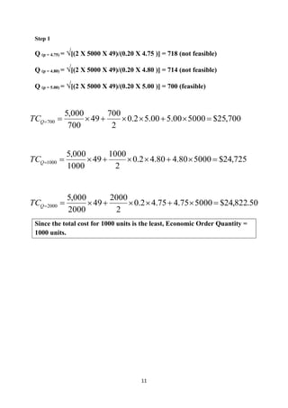 11
Step 1
Q (p = 4.75) = √[(2 X 5000 X 49)/(0.20 X 4.75 )] = 718 (not feasible)
Q (p = 4.80) = √[(2 X 5000 X 49)/(0.20 X 4.80 )] = 714 (not feasible)
Q (p = 5.00) = √[(2 X 5000 X 49)/(0.20 X 5.00 )] = 700 (feasible)
Since the total cost for 1000 units is the least, Economic Order Quantity =
1000 units.
700,25$500000.500.52.0
2
700
49
700
000,5
700 QTC
725,24$500080.480.42.0
2
1000
49
1000
000,5
1000 QTC
50.822,24$500075.475.42.0
2
2000
49
2000
000,5
2000 QTC
 