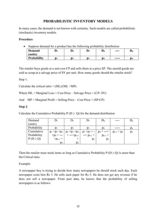 12
PROBABILISTIC INVENTORY MODELS
In many cases, the demand is not known with certainty. Such models are called probabilistic
(stochastic) inventory models.
Procedure
 Suppose demand for a product has the following probability distribution
Demand
(units)
D1 D2 D3 D4 ---- Dn
Probability p1 p2 p3 p4 ----- pn
The retailer buys goods at a unit cost CP and sells them at a price SP. The unsold goods are
sold as scrap at a salvage price of SV per unit. How many goods should the retailer stock?
Step 1:
Calculate the critical ratio = (ML)/(ML +MP)
Where ML = Marginal Loss = Cost Price – Salvage Price = (CP- SV)
And MP = Marginal Profit = Selling Price – Cost Price = (SP-CP)
Step 2:
Calculate the Cumulative Probability P (D ≥ Q) for the demand distribution
Demand
(units)
D1 D2 D3 D4 ---- Dn
Probability p1 p2 p3 p4 ----- pn
Cumulative
Probability
P (D ≥ Q)
p1 +p2 +p3
+p4 + ---
+pn-1 +
pn
p2 +p3 +p4
+ ---+pn-1
+
pn
p3 +p4 + -
--+ pn-1 +
pn
p4 + ---+
pn-1 +
pn
pn-1 + pn pn
Then the retailer must stock items as long as Cumulative Probability P (D ≥ Q) is more than
the Critical ratio.
Example:
A newspaper boy is trying to decide how many newspapers he should stock each day. Each
newspaper costs him Rs 3. He sells each paper for Rs 5. He does not get any revenue if he
does not sell a newspaper. From past data, he knows that the probability of selling
newspapers is as follows:
 