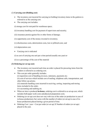 3
(2) Carrying cost (Holding cost)
 The inventory cost incurred for carrying (or holding) inventory items in the godown is
referred to as the carrying cost.
 The carrying cost includes:
(i) storage cost for rent paid for warehouse space;
(ii) inventory handling cost for payment of supervisors and security;
(iii) insurance premia against fire or other forms of damage;
(iv) opportunity cost of the money invested in inventory;
(v) obsolescence costs, deterioration costs, lost or pilfered costs; and
(vi) depreciation cost.
 Carrying cost is indicated
(i) as cost of carrying one unit per a time period (usually one year) or
(ii) as a percentage of the cost of the material
(3) Ordering (or set up cost)
 The inventory cost incurred each time an order is placed for procuring items from the
vendors is referred to as ordering cost.
 This cost per order generally includes:
(i) requisition cost of handling invoices, stationery, payments etc;
(ii) cost of services which include cost of mailing, telephone calls, transportation, and
other follow up actions;
(iii) materials handling costs incurred in receiving, sorting, inspecting and storing
items included in the order;
(iv) accounting and auditing etc.
 When an item is produced in-house, ordering cost is referred to as set-up cost, which
includes both paper work costs and physical preparation costs.
 Ordering (or set up) cost does not vary with size of the order (or production in case of
in-house production), but varies with the number of orders (or set-up in case of in-
house production) placed during a given period of time.
 Ordering Cost / year = Cost per order (or set up) X Number of orders (or set ups)
placed in the year.
 
