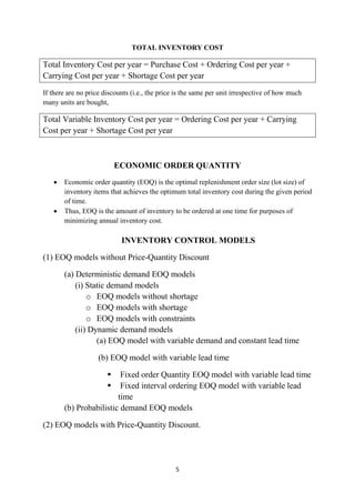 5
TOTAL INVENTORY COST
Total Inventory Cost per year = Purchase Cost + Ordering Cost per year +
Carrying Cost per year + Shortage Cost per year
If there are no price discounts (i.e., the price is the same per unit irrespective of how much
many units are bought,
Total Variable Inventory Cost per year = Ordering Cost per year + Carrying
Cost per year + Shortage Cost per year
ECONOMIC ORDER QUANTITY
 Economic order quantity (EOQ) is the optimal replenishment order size (lot size) of
inventory items that achieves the optimum total inventory cost during the given period
of time.
 Thus, EOQ is the amount of inventory to be ordered at one time for purposes of
minimizing annual inventory cost.
INVENTORY CONTROL MODELS
(1) EOQ models without Price-Quantity Discount
(a) Deterministic demand EOQ models
(i) Static demand models
o EOQ models without shortage
o EOQ models with shortage
o EOQ models with constraints
(ii) Dynamic demand models
(a) EOQ model with variable demand and constant lead time
(b) EOQ model with variable lead time
 Fixed order Quantity EOQ model with variable lead time
 Fixed interval ordering EOQ model with variable lead
time
(b) Probabilistic demand EOQ models
(2) EOQ models with Price-Quantity Discount.
 