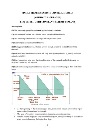 6
SINGLE ITEM INVENTORY CONTROL MODELS
(WITHOUT SHORTAGES)
EOQ MODEL WITH CONSTANT RATE OF DEMAND
Assumptions
(1) The inventory system involves one type of item (or product).
(2) The demand is known and constant and is resupplied immediately.
(3) The inventory is replenished in single delivery for each order.
(4) Lead time (LT) is constant and known.
(5) Shortages are not allowed. There is always enough inventory on hand to meet the
demand.
(6) Purchase price and reorder costs do not vary with quantity ordered. (Quantity discounts
are not available).
(7) Carrying cost per year (as a fraction of the cost of the material) and ordering cost per
order are known and are constant.
(8) Each item is independent and money cannot be saved by substituting an item with other
items.
 At the beginning of the inventory cycle time, a maximum amount of inventory equal
to the order Q is available in the stock.
 The level of inventory on consumption drops at a constant usage rate.
 When it reaches a specific level called reorder point, enough inventory is available to
cover expected demand during the lead time.
 