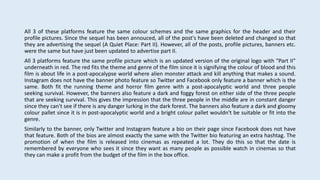 All 3 of these platforms feature the same colour schemes and the same graphics for the header and their
profile pictures. Since the sequel has been annouced, all of the post's have been deleted and changed so that
they are advertising the sequel (A Quiet Place: Part II). However, all of the posts, profile pictures, banners etc.
were the same but have just been updated to advertise part II.
All 3 platforms feature the same profile picture which is an updated version of the original logo with "Part II"
underneath in red. The red fits the theme and genre of the film since it is signifying the colour of blood and this
film is about life in a post-apocalypse world where alien monster attack and kill anything that makes a sound.
Instagram does not have the banner photo feature so Twitter and Facebook only feature a banner which is the
same. Both fit the running theme and horror film genre with a post-apocalyptic world and three people
seeking survival. However, the banners also feature a dark and foggy forest on either side of the three people
that are seeking survival. This gives the impression that the three people in the middle are in constant danger
since they can't see if there is any danger lurking in the dark forest. The banners also feature a dark and gloomy
colour pallet since it is in post-apocalyptic world and a bright colour pallet wouldn't be suitable or fit into the
genre.
Similarly to the banner, only Twitter and Instagram feature a bio on their page since Facebook does not have
that feature. Both of the bios are almost exactly the same with the Twitter bio featuring an extra hashtag. The
promotion of when the film is released into cinemas as repeated a lot. They do this so that the date is
remembered by everyone who sees it since they want as many people as possible watch in cinemas so that
they can make a profit from the budget of the film in the box office.
 