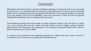Although this film did not have a complex marketing campaign, it turned out to be a very successful
at the end of it. It is estimated that the production studio (Paramount Pictures) spent around $86
million on the marketing for the film and grossed $50,203,562 in the opening weekend. Comparing
this to the budget of the film ($17,000,000), it was very successful. In total, the film has grossed
$340,939,361 worldwide which is a huge profit and success.
The marketing campaign did mainly target it's target audience however, since the film as a whole
was a new concept and was very unique, that also helped to draw a bigger audience towards
watching this film. Because of the uniqueness, it has received very good reviews with a 95% on
Rotten Tomatoes and 7.5/10 on IMDb.
In conclusion, the purpose of the marketing campaign for A Quiet Place was to gain as much of
an audience and as many sales as possible and it did exactly that.
Conclusion
 