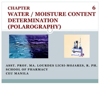 CHAPTER 6 
WATER / MOISTURE CONTENT 
DETERMINATION 
(POLAROGRAPHY) 
ASST. PROF. MA. LOURDES LICSI -MOJARES, R. PH. 
SCHOOL OF PHARMACY 
CEU MANILA 
 
