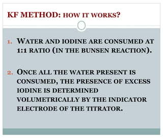 KF METHOD: HOW IT WORKS? 
1. WATER AND IODINE ARE CONSUMED AT 
1:1 RATIO (IN THE BUNSEN REACTION). 
2. ONCE ALL THE WATER PRESENT IS 
CONSUMED, THE PRESENCE OF EXCESS 
IODINE IS DETERMINED 
VOLUMETRICALLY BY THE INDICATOR 
ELECTRODE OF THE TITRATOR. 
 