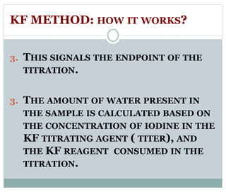 KF METHOD: HOW IT WORKS? 
3. THIS SIGNALS THE ENDPOINT OF THE 
TITRATION. 
3. THE AMOUNT OF WATER PRESENT IN 
THE SAMPLE IS CALCULATED BASED ON 
THE CONCENTRATION OF IODINE IN THE 
KF TITRATING AGENT ( TITER), AND 
THE KF REAGENT CONSUMED IN THE 
TITRATION. 
 