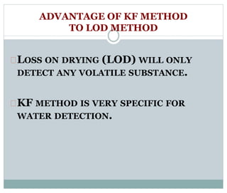 ADVANTAGE OF KF METHOD 
TO LOD METHOD 
LOSS ON DRYING (LOD) WILL ONLY 
DETECT ANY VOLATILE SUBSTANCE. 
KF METHOD IS VERY SPECIFIC FOR 
WATER DETECTION. 
 