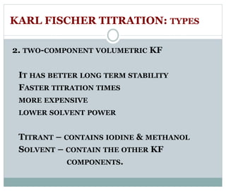 KARL FISCHER TITRATION: TYPES 
2. TWO-COMPONENT VOLUMETRIC KF 
IT HAS BETTER LONG TERM STABILITY 
FASTER TITRATION TIMES 
MORE EXPENSIVE 
LOWER SOLVENT POWER 
TITRANT – CONTAINS IODINE & METHANOL 
SOLVENT – CONTAIN THE OTHER KF 
COMPONENTS. 
 