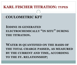 KARL FISCHER TITRATION: TYPES 
COULOMETRIC KFT 
IODINE IS GENERATED 
ELECTROCHEMICALLY “IN SITU” DURING 
THE TITRATION. 
WATER IS QUANTIFIED ON THE BASIS OF 
THE TOTAL CHARGE PASSED, AS MEASURED 
BY THE CURRENT AND TIME, ACCORDING 
TO THE FF. RELATIONSHIP; 
 