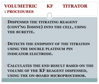 VOLUMETRIC KF TITRATOR 
: PROCEDURES 
DISPENSES THE TITRATING REAGENT 
(CONT’NG IODINE) INTO THE CELL, USING 
THE BURETTE. 
DETECTS THE ENDPOINT OF THE TITRATION 
USING THE DOUBLE PLATINUM PIN 
INDICATOR ELECTRODE. 
CALCULATES THE END RESULT BASED ON THE 
VOLUME OF THE KF REAGENT DISPENSED, 
USING THE ON-BOARD MICROPROCESSOR. 
 