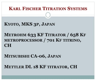 KARL FISCHER TITRATION SYSTEMS 
KYOTO, MKS 3P, JAPAN 
METROHM 633 KF TITRATOR / 658 KF 
METROPROCESSOR / 701 KF TITRINO, 
CH 
MITSUBISHI CA-06, JAPAN 
METTLER DL 18 KF TITRATOR, CH 
 