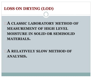 LOSS ON DRYING (LOD) 
A CLASSIC LABORATORY METHOD OF 
MEASUREMENT OF HIGH LEVEL 
MOISTURE IN SOLID OR SEMISOLID 
MATERIALS. 
A RELATIVELY SLOW METHOD OF 
ANALYSIS. 
 