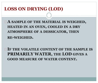 LOSS ON DRYING (LOD) 
A SAMPLE OF THE MATERIAL IS WEIGHED, 
HEATED IN AN OVEN, COOLED IN A DRY 
ATMOSPHERE OF A DESSICATOR, THEN 
RE-WEIGHED. 
IF THE VOLATILE CONTENT OF THE SAMPLE IS 
PRIMARILY WATER, THE LOD GIVES A 
GOOD MEASURE OF WATER CONTENT. 
 