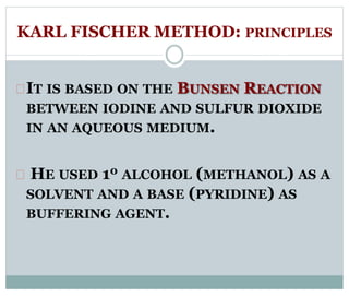KARL FISCHER METHOD: PRINCIPLES 
IT IS BASED ON THE BUNSEN REACTION 
BETWEEN IODINE AND SULFUR DIOXIDE 
IN AN AQUEOUS MEDIUM. 
HE USED 10 ALCOHOL (METHANOL) AS A 
SOLVENT AND A BASE (PYRIDINE) AS 
BUFFERING AGENT. 
 
