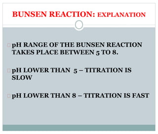 BUNSEN REACTION: EXPLANATION 
pH RANGE OF THE BUNSEN REACTION 
TAKES PLACE BETWEEN 5 TO 8. 
pH LOWER THAN 5 – TITRATION IS 
SLOW 
pH LOWER THAN 8 – TITRATION IS FAST 
 