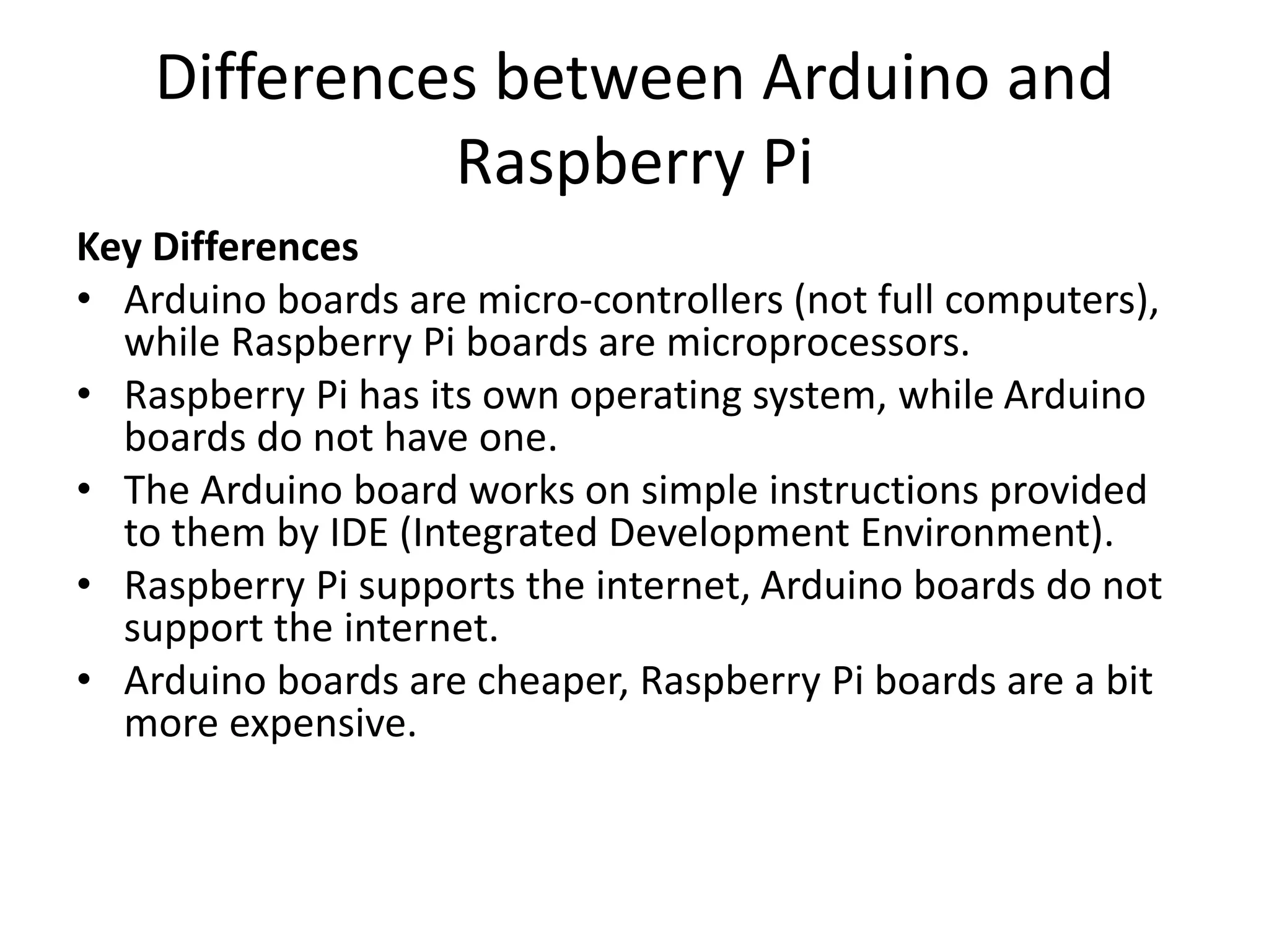 Differences between Arduino and
Raspberry Pi
Key Differences
• Arduino boards are micro-controllers (not full computers),
while Raspberry Pi boards are microprocessors.
• Raspberry Pi has its own operating system, while Arduino
boards do not have one.
• The Arduino board works on simple instructions provided
to them by IDE (Integrated Development Environment).
• Raspberry Pi supports the internet, Arduino boards do not
support the internet.
• Arduino boards are cheaper, Raspberry Pi boards are a bit
more expensive.
 