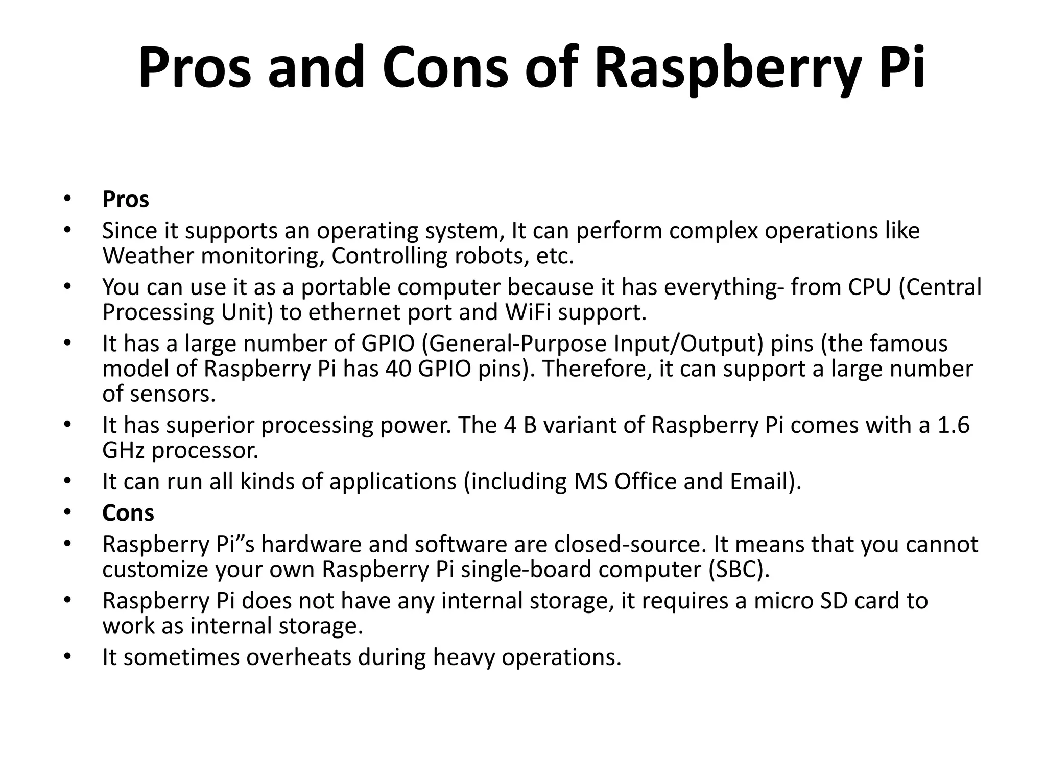 Pros and Cons of Raspberry Pi
• Pros
• Since it supports an operating system, It can perform complex operations like
Weather monitoring, Controlling robots, etc.
• You can use it as a portable computer because it has everything- from CPU (Central
Processing Unit) to ethernet port and WiFi support.
• It has a large number of GPIO (General-Purpose Input/Output) pins (the famous
model of Raspberry Pi has 40 GPIO pins). Therefore, it can support a large number
of sensors.
• It has superior processing power. The 4 B variant of Raspberry Pi comes with a 1.6
GHz processor.
• It can run all kinds of applications (including MS Office and Email).
• Cons
• Raspberry Pi”s hardware and software are closed-source. It means that you cannot
customize your own Raspberry Pi single-board computer (SBC).
• Raspberry Pi does not have any internal storage, it requires a micro SD card to
work as internal storage.
• It sometimes overheats during heavy operations.
 