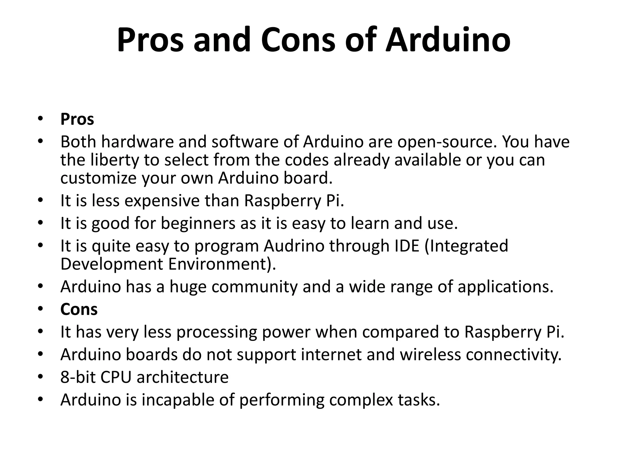 Pros and Cons of Arduino
• Pros
• Both hardware and software of Arduino are open-source. You have
the liberty to select from the codes already available or you can
customize your own Arduino board.
• It is less expensive than Raspberry Pi.
• It is good for beginners as it is easy to learn and use.
• It is quite easy to program Audrino through IDE (Integrated
Development Environment).
• Arduino has a huge community and a wide range of applications.
• Cons
• It has very less processing power when compared to Raspberry Pi.
• Arduino boards do not support internet and wireless connectivity.
• 8-bit CPU architecture
• Arduino is incapable of performing complex tasks.
 