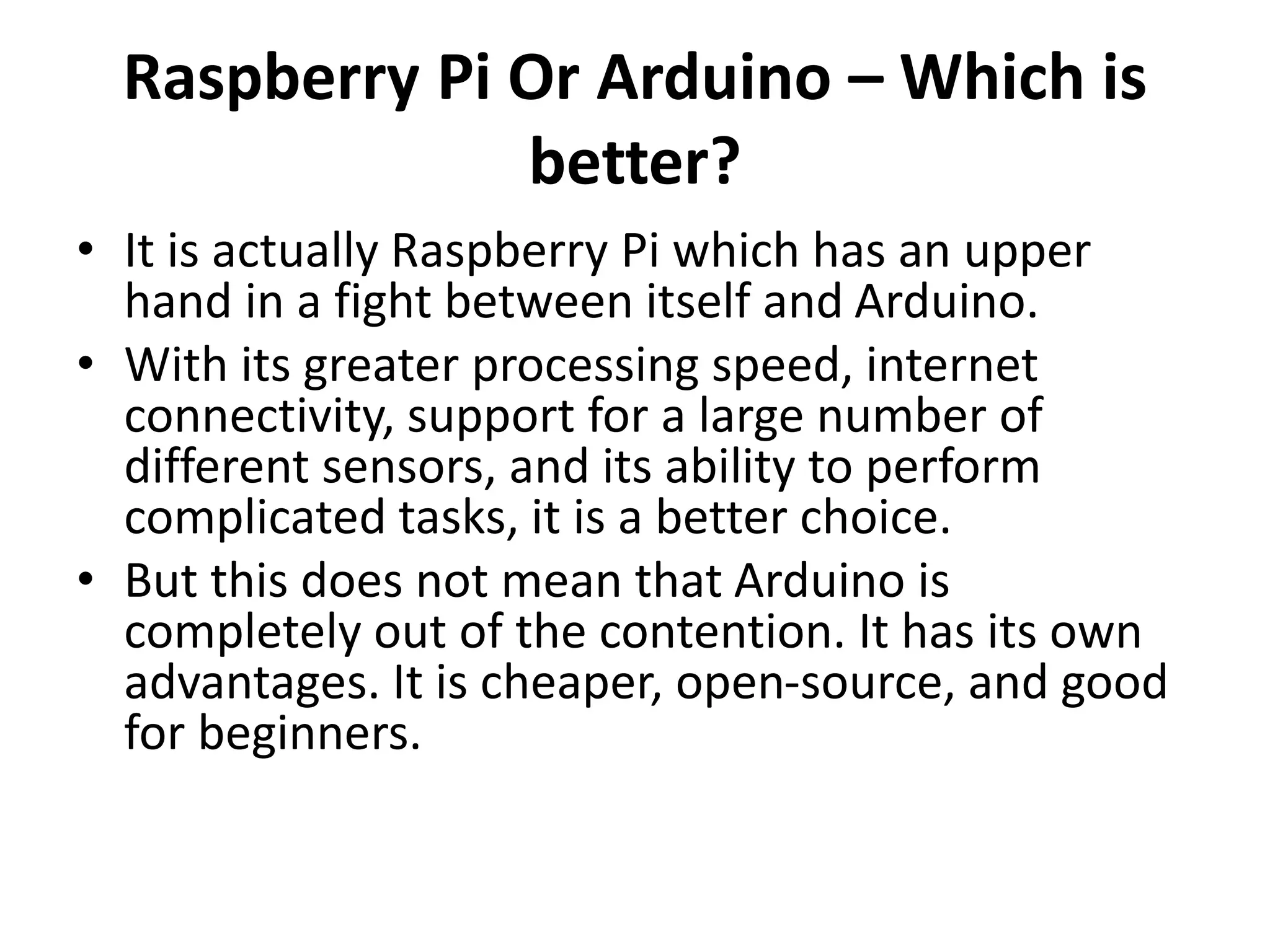 Raspberry Pi Or Arduino – Which is
better?
• It is actually Raspberry Pi which has an upper
hand in a fight between itself and Arduino.
• With its greater processing speed, internet
connectivity, support for a large number of
different sensors, and its ability to perform
complicated tasks, it is a better choice.
• But this does not mean that Arduino is
completely out of the contention. It has its own
advantages. It is cheaper, open-source, and good
for beginners.
 