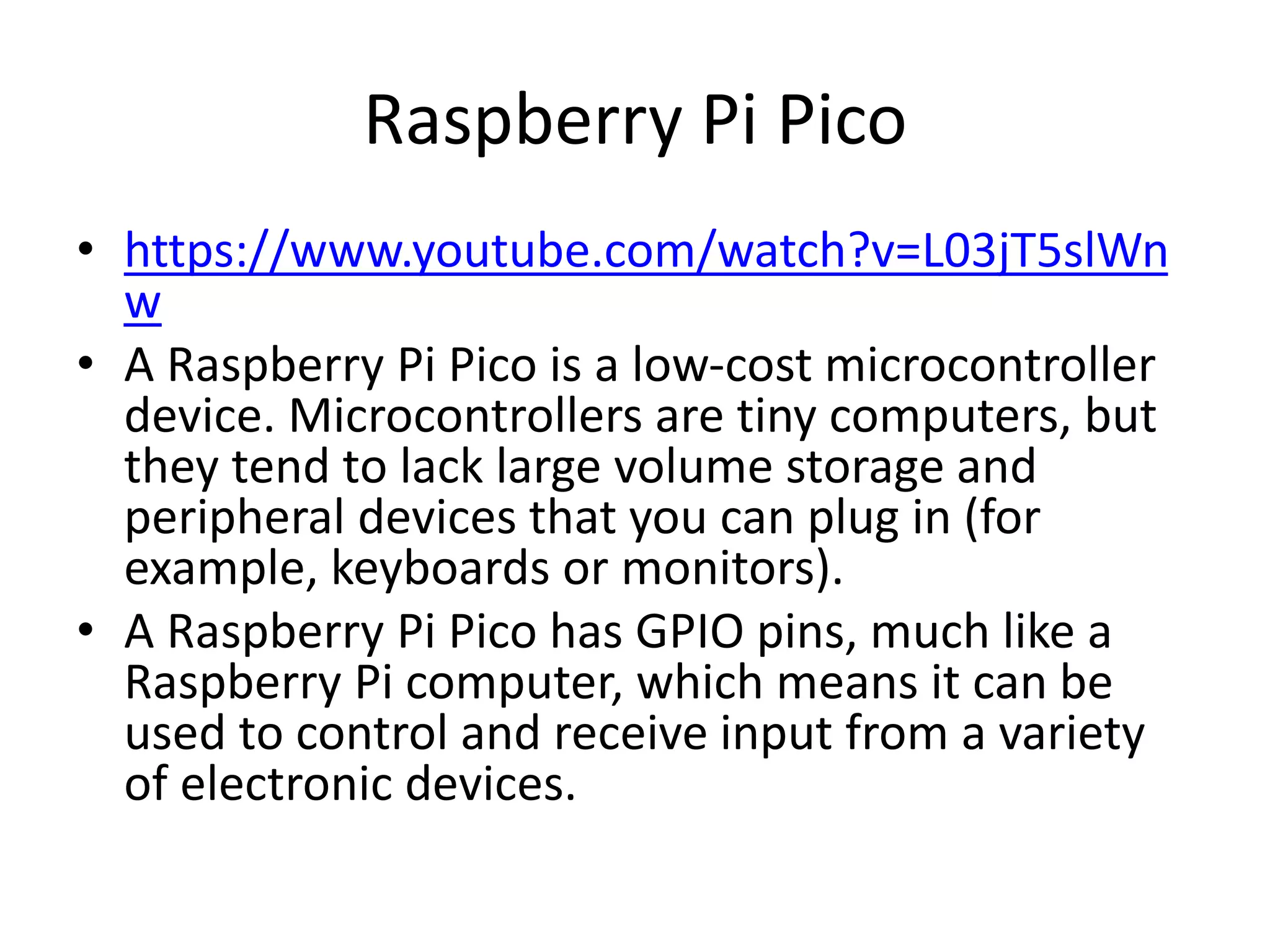 Raspberry Pi Pico
• https://www.youtube.com/watch?v=L03jT5slWn
w
• A Raspberry Pi Pico is a low-cost microcontroller
device. Microcontrollers are tiny computers, but
they tend to lack large volume storage and
peripheral devices that you can plug in (for
example, keyboards or monitors).
• A Raspberry Pi Pico has GPIO pins, much like a
Raspberry Pi computer, which means it can be
used to control and receive input from a variety
of electronic devices.
 