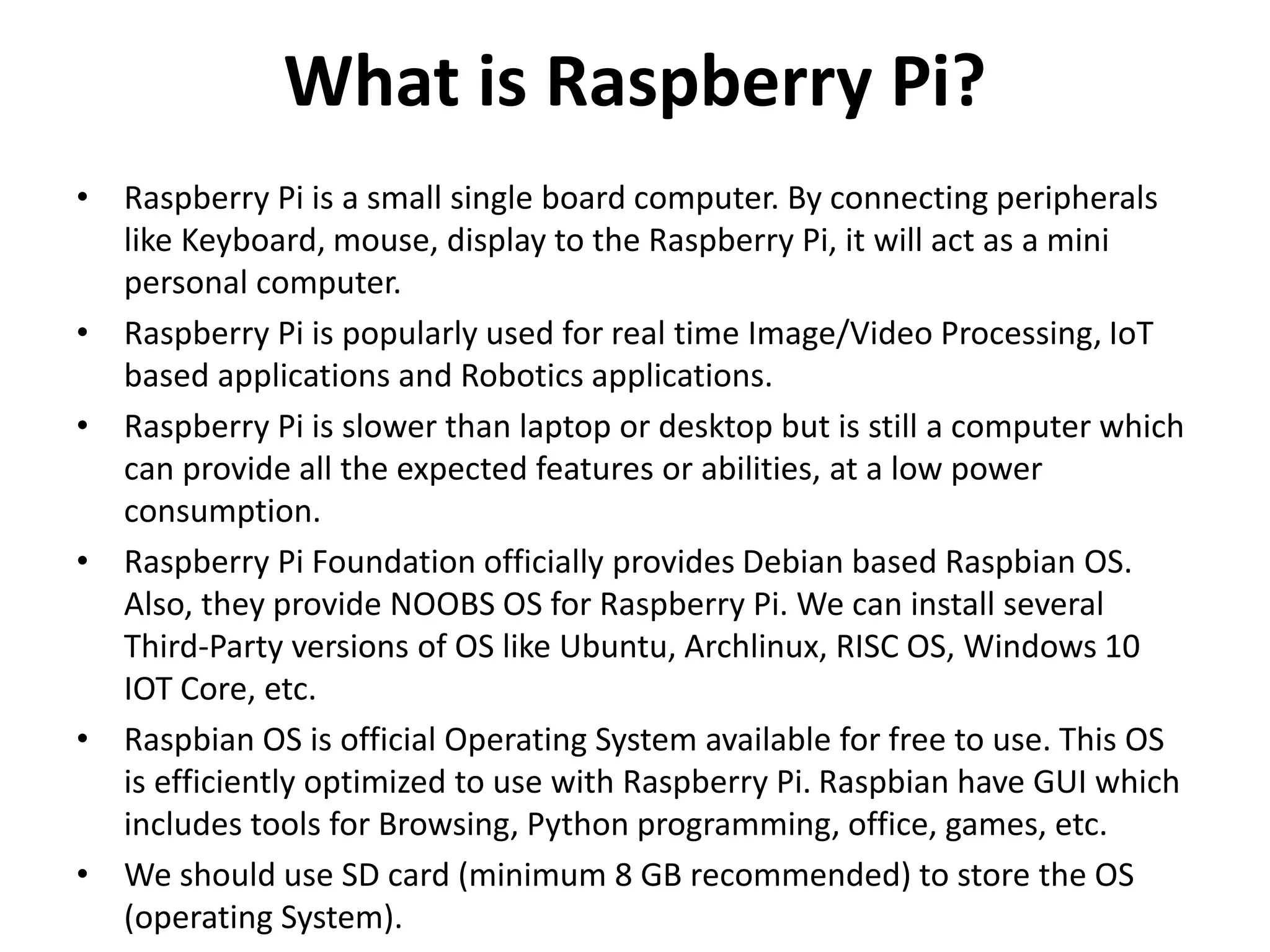 What is Raspberry Pi?
• Raspberry Pi is a small single board computer. By connecting peripherals
like Keyboard, mouse, display to the Raspberry Pi, it will act as a mini
personal computer.
• Raspberry Pi is popularly used for real time Image/Video Processing, IoT
based applications and Robotics applications.
• Raspberry Pi is slower than laptop or desktop but is still a computer which
can provide all the expected features or abilities, at a low power
consumption.
• Raspberry Pi Foundation officially provides Debian based Raspbian OS.
Also, they provide NOOBS OS for Raspberry Pi. We can install several
Third-Party versions of OS like Ubuntu, Archlinux, RISC OS, Windows 10
IOT Core, etc.
• Raspbian OS is official Operating System available for free to use. This OS
is efficiently optimized to use with Raspberry Pi. Raspbian have GUI which
includes tools for Browsing, Python programming, office, games, etc.
• We should use SD card (minimum 8 GB recommended) to store the OS
(operating System).
 