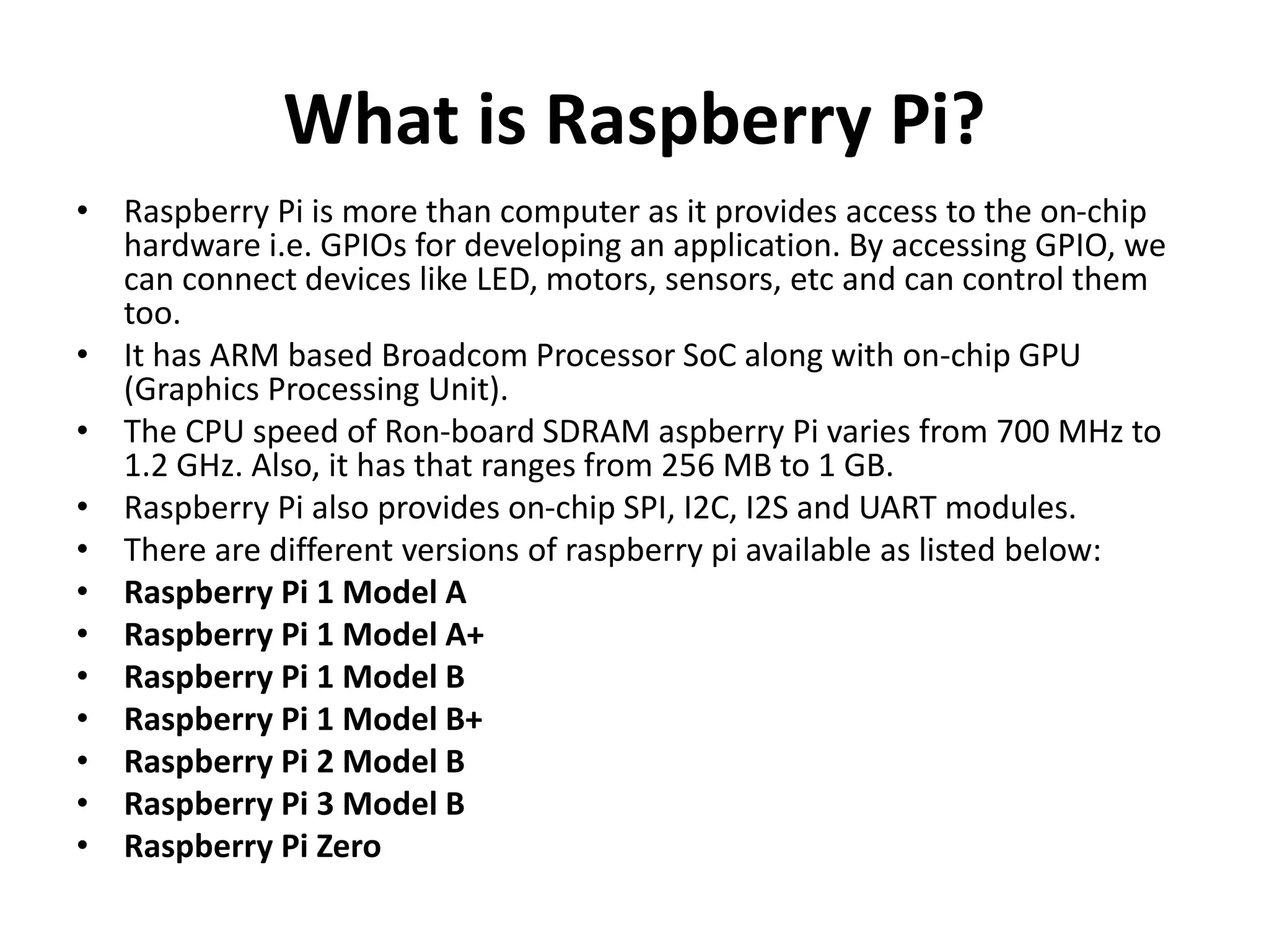 What is Raspberry Pi?
• Raspberry Pi is more than computer as it provides access to the on-chip
hardware i.e. GPIOs for developing an application. By accessing GPIO, we
can connect devices like LED, motors, sensors, etc and can control them
too.
• It has ARM based Broadcom Processor SoC along with on-chip GPU
(Graphics Processing Unit).
• The CPU speed of Ron-board SDRAM aspberry Pi varies from 700 MHz to
1.2 GHz. Also, it has that ranges from 256 MB to 1 GB.
• Raspberry Pi also provides on-chip SPI, I2C, I2S and UART modules.
• There are different versions of raspberry pi available as listed below:
• Raspberry Pi 1 Model A
• Raspberry Pi 1 Model A+
• Raspberry Pi 1 Model B
• Raspberry Pi 1 Model B+
• Raspberry Pi 2 Model B
• Raspberry Pi 3 Model B
• Raspberry Pi Zero
 
