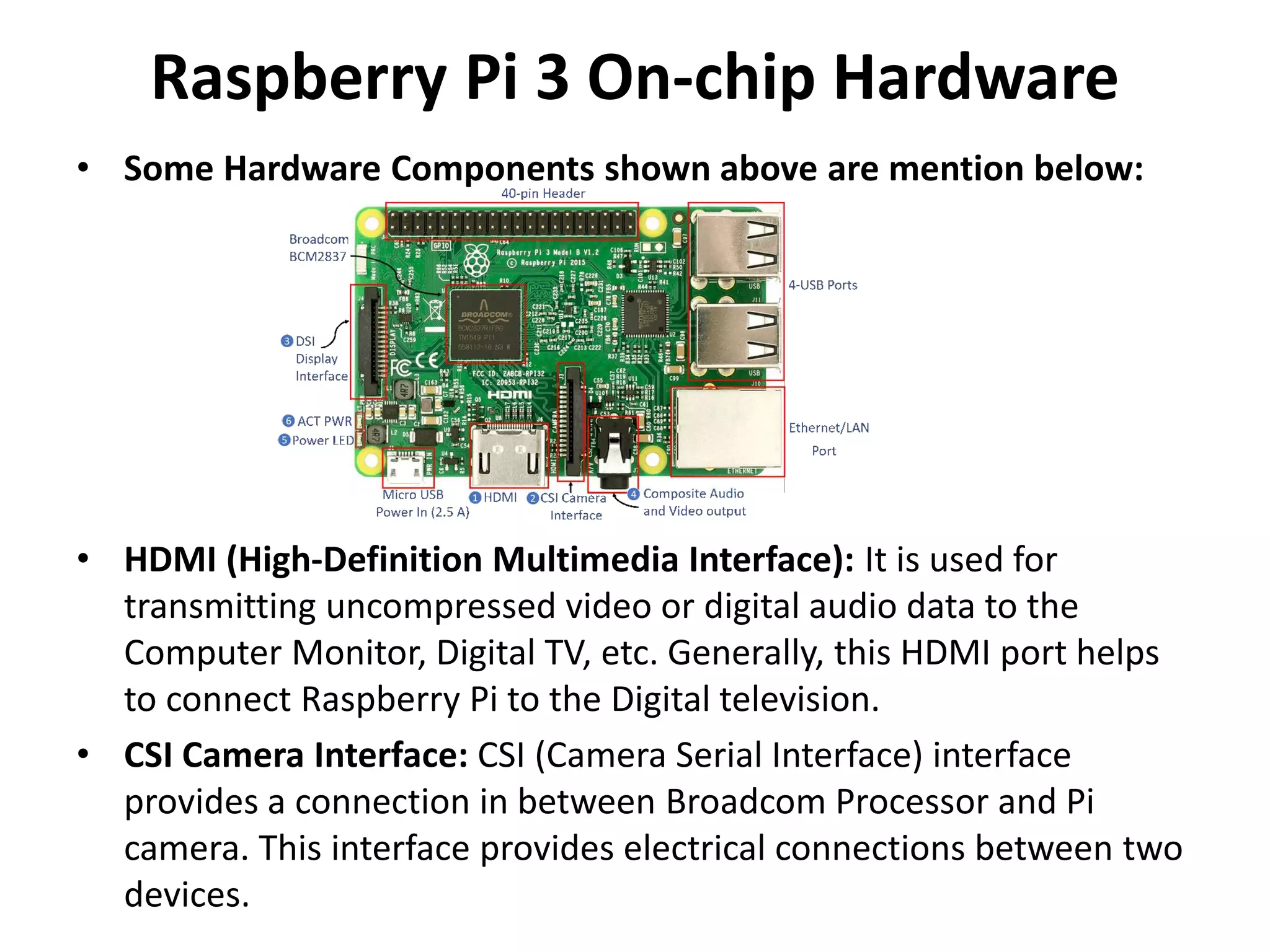 Raspberry Pi 3 On-chip Hardware
• Some Hardware Components shown above are mention below:
• HDMI (High-Definition Multimedia Interface): It is used for
transmitting uncompressed video or digital audio data to the
Computer Monitor, Digital TV, etc. Generally, this HDMI port helps
to connect Raspberry Pi to the Digital television.
• CSI Camera Interface: CSI (Camera Serial Interface) interface
provides a connection in between Broadcom Processor and Pi
camera. This interface provides electrical connections between two
devices.
 