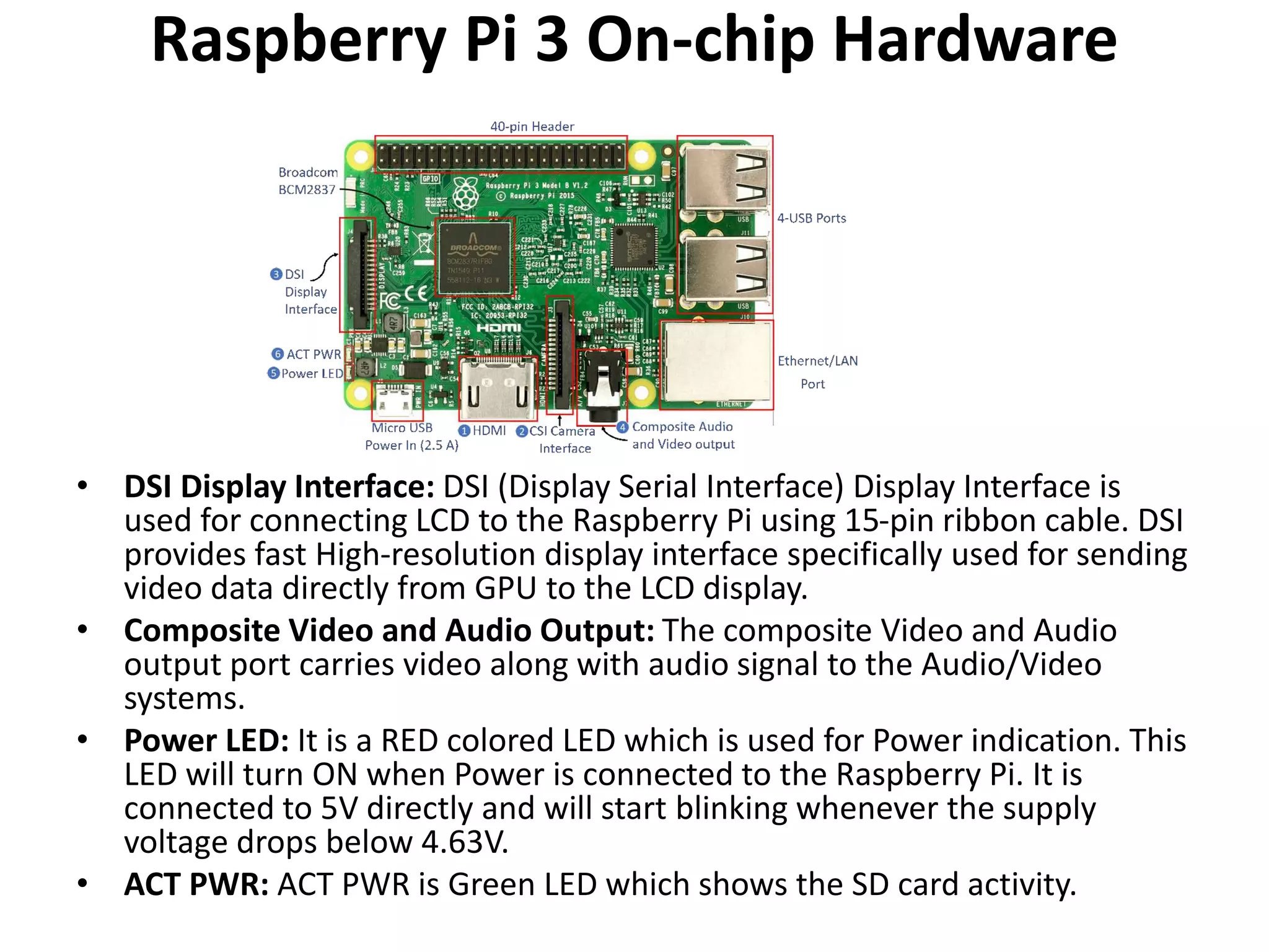 Raspberry Pi 3 On-chip Hardware
• DSI Display Interface: DSI (Display Serial Interface) Display Interface is
used for connecting LCD to the Raspberry Pi using 15-pin ribbon cable. DSI
provides fast High-resolution display interface specifically used for sending
video data directly from GPU to the LCD display.
• Composite Video and Audio Output: The composite Video and Audio
output port carries video along with audio signal to the Audio/Video
systems.
• Power LED: It is a RED colored LED which is used for Power indication. This
LED will turn ON when Power is connected to the Raspberry Pi. It is
connected to 5V directly and will start blinking whenever the supply
voltage drops below 4.63V.
• ACT PWR: ACT PWR is Green LED which shows the SD card activity.
 