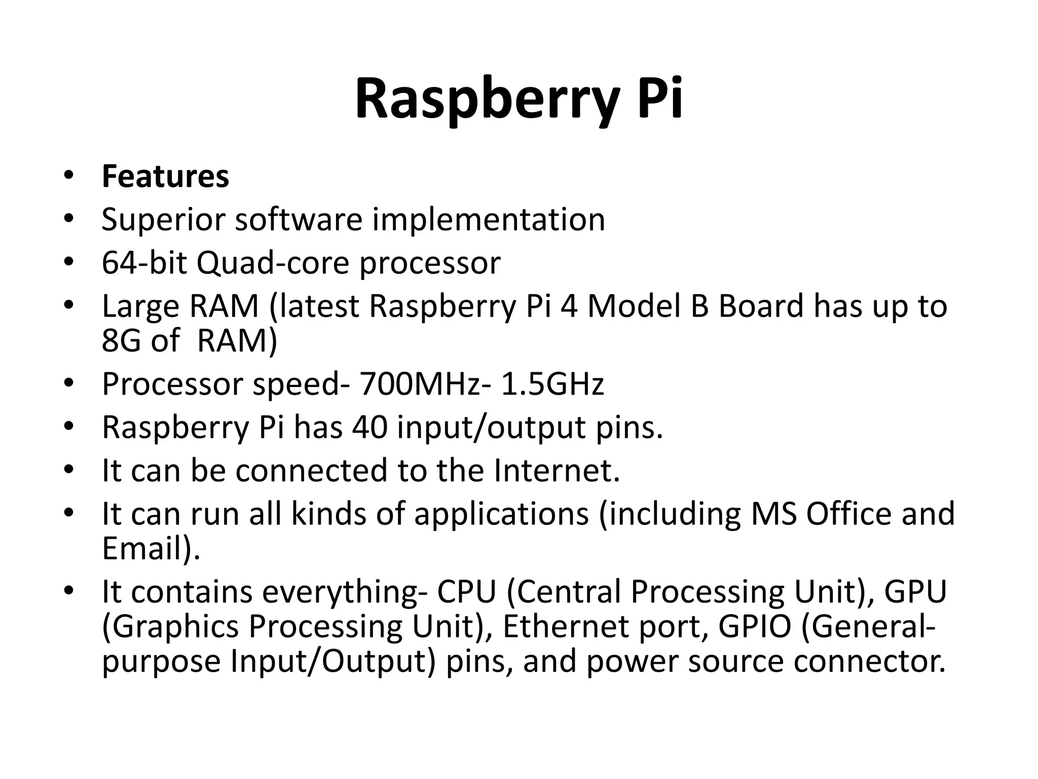Raspberry Pi
• Features
• Superior software implementation
• 64-bit Quad-core processor
• Large RAM (latest Raspberry Pi 4 Model B Board has up to
8G of RAM)
• Processor speed- 700MHz- 1.5GHz
• Raspberry Pi has 40 input/output pins.
• It can be connected to the Internet.
• It can run all kinds of applications (including MS Office and
Email).
• It contains everything- CPU (Central Processing Unit), GPU
(Graphics Processing Unit), Ethernet port, GPIO (General-
purpose Input/Output) pins, and power source connector.
 