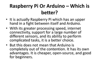 Raspberry Pi Or Arduino – Which is
better?
• It is actually Raspberry Pi which has an upper
hand in a fight between itself and Arduino.
• With its greater processing speed, internet
connectivity, support for a large number of
different sensors, and its ability to perform
complicated tasks, it is a better choice.
• But this does not mean that Arduino is
completely out of the contention. It has its own
advantages. It is cheaper, open-source, and good
for beginners.
 
