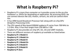 What is Raspberry Pi?
• Raspberry Pi is more than computer as it provides access to the on-chip
hardware i.e. GPIOs for developing an application. By accessing GPIO, we
can connect devices like LED, motors, sensors, etc and can control them
too.
• It has ARM based Broadcom Processor SoC along with on-chip GPU
(Graphics Processing Unit).
• The CPU speed of Ron-board SDRAM aspberry Pi varies from 700 MHz to
1.2 GHz. Also, it has that ranges from 256 MB to 1 GB.
• Raspberry Pi also provides on-chip SPI, I2C, I2S and UART modules.
• There are different versions of raspberry pi available as listed below:
• Raspberry Pi 1 Model A
• Raspberry Pi 1 Model A+
• Raspberry Pi 1 Model B
• Raspberry Pi 1 Model B+
• Raspberry Pi 2 Model B
• Raspberry Pi 3 Model B
• Raspberry Pi Zero
 