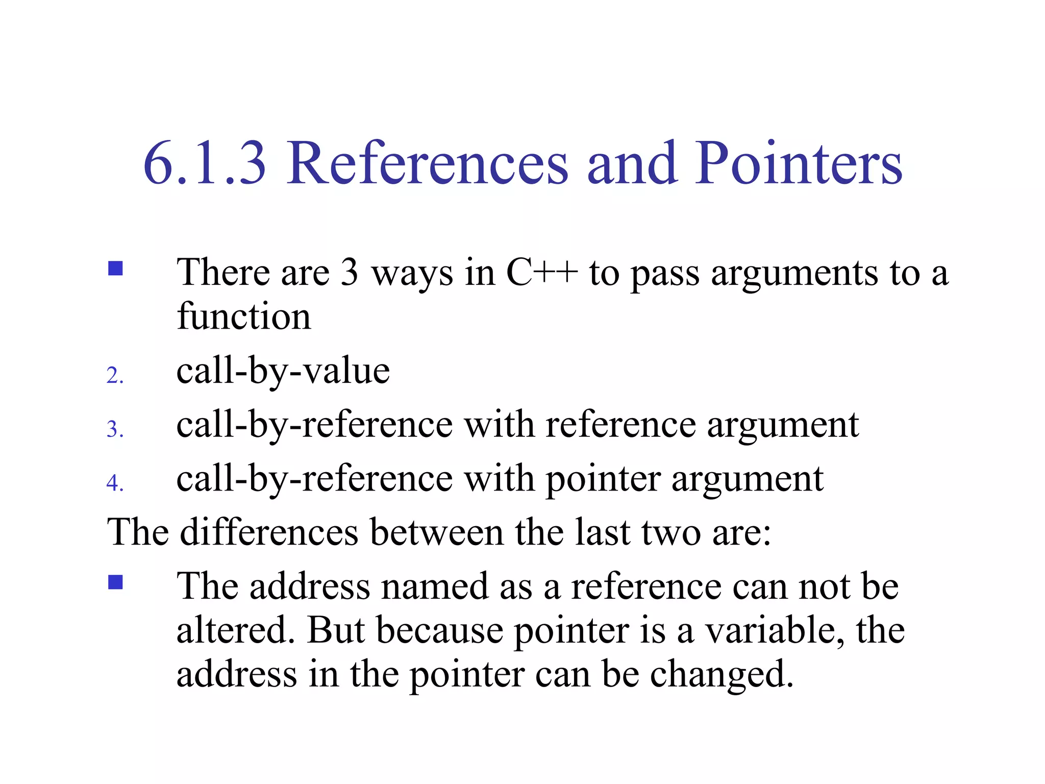 6.1.3 References and Pointers
   There are 3 ways in C++ to pass arguments to a
    function
2.  call-by-value
3.  call-by-reference with reference argument
4.  call-by-reference with pointer argument
The differences between the last two are:
   The address named as a reference can not be
    altered. But because pointer is a variable, the
    address in the pointer can be changed.
 