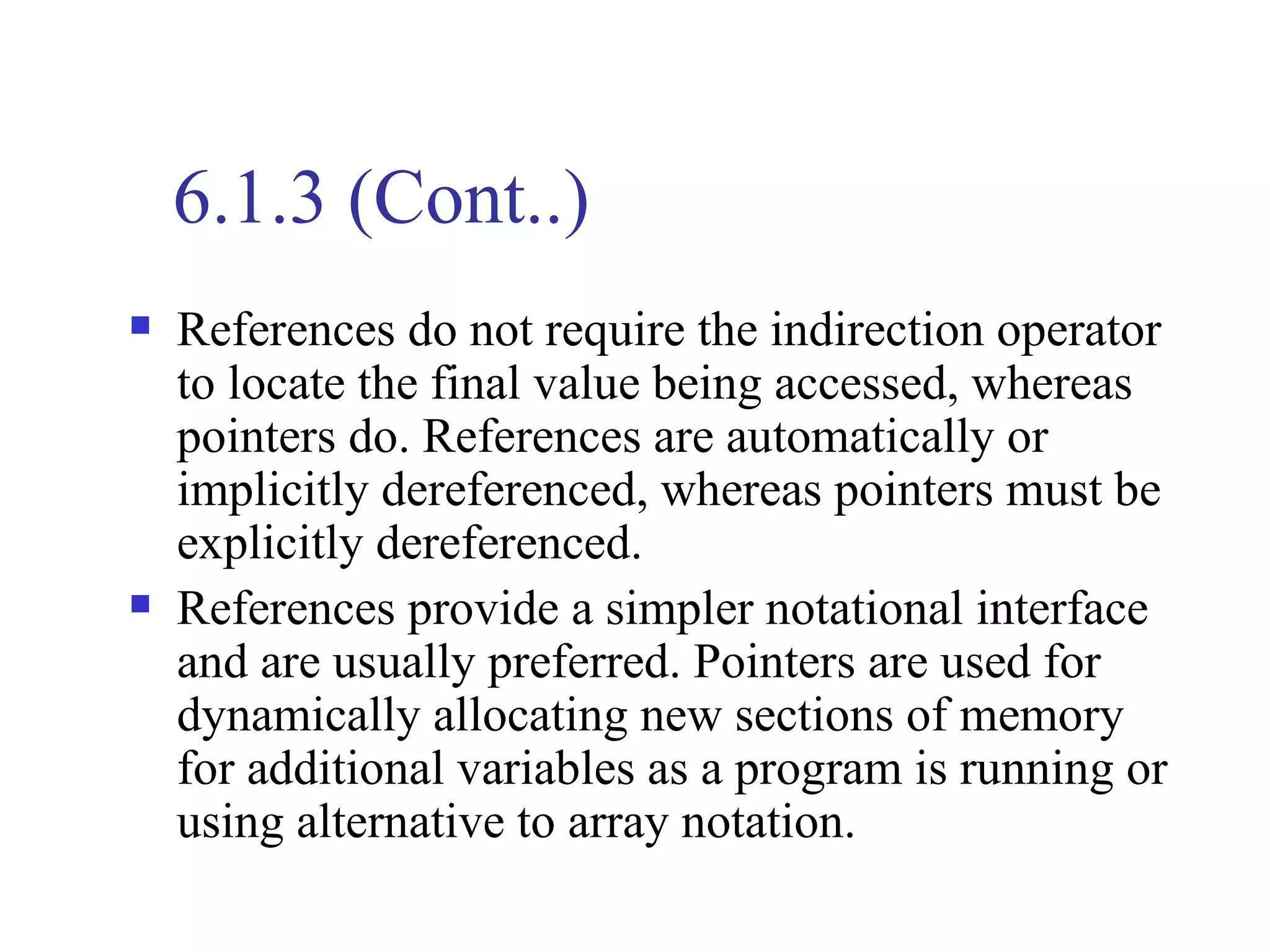 6.1.3 (Cont..)
   References do not require the indirection operator
    to locate the final value being accessed, whereas
    pointers do. References are automatically or
    implicitly dereferenced, whereas pointers must be
    explicitly dereferenced.
   References provide a simpler notational interface
    and are usually preferred. Pointers are used for
    dynamically allocating new sections of memory
    for additional variables as a program is running or
    using alternative to array notation.
 