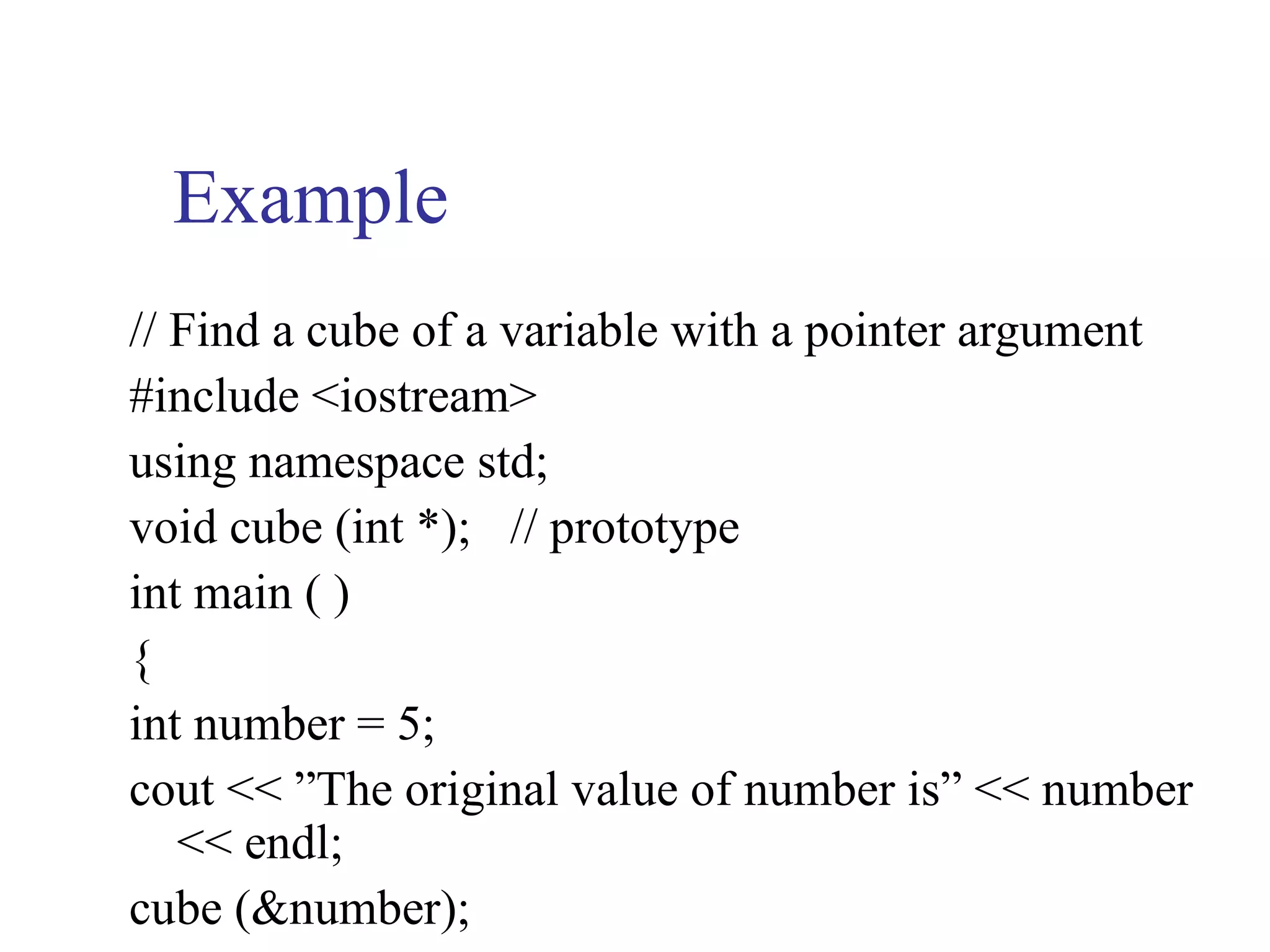 Example
// Find a cube of a variable with a pointer argument
#include <iostream>
using namespace std;
void cube (int *); // prototype
int main ( )
{
int number = 5;
cout << ”The original value of number is” << number
   << endl;
cube (&number);
 